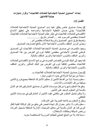 26
‫إحداث‬
‫"صندوق‬
‫االجتماعية‬ ‫الحماية‬
‫الفالحيات‬ ‫للعامالت‬
"
‫إمتيازات‬ ‫وإقرار‬
‫لفائدتهن‬ ‫جبائية‬
‫الفصل‬
13
:
1
)
‫عليه‬ ‫يطلق‬ ‫خاص‬ ‫صندوق‬ ‫يحدث‬
‫إ‬
‫سم‬
‫"صندوق‬
‫للعامالت‬ ‫االجتماعية‬ ‫الحماية‬
‫الفالحيات‬
‫يتولى‬ "
‫االجتماعية‬ ‫التغطية‬ ‫ضمان‬
‫على‬ ‫والمساعدة‬
‫تحقيق‬
‫االدماج‬
‫االقتصادي‬
‫الفالحيات‬ ‫للعامالت‬
‫إطار‬ ‫في‬
‫الفالحيات‬ ‫للعامالت‬ ‫االجتماعية‬ ‫الحماية‬ ‫نظام‬
‫المحدث‬
‫بمقتضى‬
‫المرسوم‬
.......... ....... ‫بتاريخ‬ ‫الصادر‬..... ‫عدد‬
‫وتضبط‬
‫طرق‬
‫تسيير‬
‫الصندوق‬
‫تدخالته‬ ‫وشروط‬
.‫أمر‬ ‫بمقتضى‬
‫و‬
‫ب‬ ‫المكلف‬ ‫الوزير‬ ‫يتولى‬
‫االجتماعية‬ ‫الشؤون‬
‫الصندوق‬ ‫لمصاريف‬ ‫بالدفع‬ ‫اإلذن‬
.
‫في‬ ‫بالتصرف‬ ‫ويعهد‬
‫صندوق‬
‫الصندوق‬ ‫إلى‬ ‫الفالحيات‬ ‫للعامالت‬ ‫االجتماعية‬ ‫الحماية‬
‫بمقتضى‬ ‫االجتماعي‬ ‫للضمان‬ ‫الوطني‬
‫إ‬
‫تفاقية‬
‫الغرض‬ ‫في‬ ‫تبرم‬
‫الصندوق‬ ‫هذا‬ ‫بين‬
‫و‬
‫ا‬
.‫بالمالية‬ ‫المكلف‬ ‫والوزير‬ ‫االجتماعية‬ ‫بالشؤون‬ ‫المكلف‬ ‫لوزير‬
‫يعهد‬ ‫كما‬
‫للتضامن‬ ‫التونسي‬ ‫البنك‬ ‫إلى‬
‫في‬ ‫التصرف‬
‫االقتصادي‬ ‫االدماج‬ ‫برامج‬
‫للعامالت‬
‫بمقتضى‬ ‫الفالحيات‬
‫إ‬
‫تفاقية‬
‫الغرض‬ ‫في‬ ‫تبرم‬
‫و‬ ‫المذكور‬ ‫البنك‬ ‫بين‬
‫المكلف‬ ‫الوزير‬
.‫بالمالية‬ ‫المكلف‬ ‫والوزير‬ ‫االجتماعية‬ ‫بالشؤون‬
2
)
‫يمول‬
‫صندوق‬
:‫بـ‬ ‫الفالحيات‬ ‫للعامالت‬ ‫االجتماعية‬ ‫الحماية‬
-
‫حدود‬ ‫في‬ ‫الدولة‬ ‫ميزانية‬ ‫من‬ ‫منحة‬
5
‫دينار‬ ‫مليون‬
،
-
‫بنسبة‬ ‫معلوم‬
1
‫من‬ %
‫التأمين‬ ‫أقساط‬
‫ب‬ ‫المتعلقة‬ ‫االشتراك‬ ‫معاليم‬ ‫أو‬
‫جميع‬
‫فروع‬
‫التأمين‬
‫صافي‬
‫ة‬
‫كل‬ ‫من‬
‫واألداءات‬ ‫اإللغاءات‬
.
‫يدفع‬
‫شهريا‬ ‫المعلوم‬ ‫هذا‬
‫التأمين‬ ‫مؤسسات‬ ‫قبل‬ ‫من‬
‫المشتركين‬ ‫صناديق‬ ‫أو‬
‫الشأن‬ ‫هو‬ ‫كما‬
.‫التأمين‬ ‫على‬ ‫الوحيد‬ ‫المعلوم‬ ‫إلى‬ ‫بالنسبة‬
‫على‬ ‫المعلوم‬ ‫تحميل‬ ‫يمكن‬ ‫وال‬
‫أو‬ ‫التأمين‬ ‫عقود‬ ‫مكتتبي‬
‫التأمين‬ ‫مؤسسات‬ ‫في‬ ‫المشتركين‬
‫التكافلي‬
.
.‫الشركات‬ ‫على‬ ‫الضريبة‬ ‫قاعدة‬ ‫من‬ ‫المعلوم‬ ‫ويطرح‬
-
‫قدره‬ ‫معلوم‬
5
‫للنقل‬ ‫الفنية‬ ‫الوكالة‬ ‫قبل‬ ‫من‬ ‫يدفع‬ ‫فني‬ ‫فحص‬ ‫شهادة‬ ‫كل‬ ‫بعنوان‬ ‫دنانير‬
‫العربات‬ ‫بتسجيل‬ ‫المتعلقة‬ ‫اإلدارية‬ ‫الموجبات‬ ‫معاليم‬ ‫إلى‬ ‫بالنسبة‬ ‫الشأن‬ ‫هو‬ ‫كما‬ ‫البري‬
‫و‬ ‫السياقة‬ ‫ورخص‬
،‫اإلستغالل‬ ‫بطاقات‬
-
‫نسبة‬
10
%
،‫سنويا‬ ‫المستخلصة‬ ‫المرورية‬ ‫للخطايا‬ ‫الجملي‬ ‫المبلغ‬ ‫من‬
 