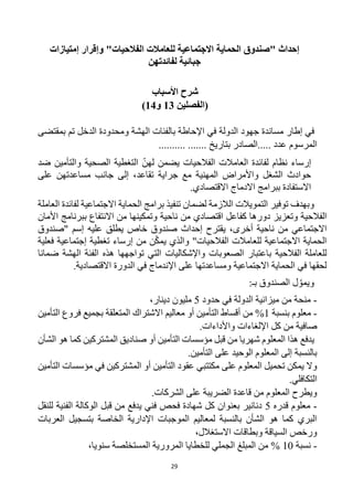 29
‫إحداث‬
‫"صندوق‬
‫الفالحيات‬ ‫للعامالت‬ ‫االجتماعية‬ ‫الحماية‬
"
‫إمتيازات‬ ‫وإقرار‬
‫لفائدتهن‬ ‫جبائية‬
‫األسباب‬ ‫شرح‬
‫(الفصل‬
‫ين‬
3
1
‫و‬
4
1
)
‫إطار‬ ‫في‬
‫الهشة‬ ‫بالفئات‬ ‫اإلحاطة‬ ‫في‬ ‫الدولة‬ ‫جهود‬ ‫مساندة‬
‫الدخل‬ ‫ومحدودة‬
‫تم‬
‫بمقتضى‬
‫المرسوم‬
.......... ....... ‫بتاريخ‬ ‫الصادر‬..... ‫عدد‬
‫لهن‬ ‫يضمن‬ ‫الفالحيات‬ ‫العامالت‬ ‫لفائدة‬ ‫نظام‬ ‫إرساء‬
‫و‬ ‫الصحية‬ ‫التغطية‬
‫التأمين‬
‫ضد‬
‫على‬ ‫مساعدتهن‬ ‫جانب‬ ‫إلى‬ ،‫تقاعد‬ ‫جراية‬ ‫مع‬ ‫المهنية‬ ‫واألمراض‬ ‫الشغل‬ ‫حوادث‬
‫ببرامج‬ ‫االستفادة‬
‫االقتصادي‬ ‫االدماج‬
.
‫توفير‬ ‫وبهدف‬
‫االجتماعية‬ ‫الحماية‬ ‫برامج‬ ‫تنفيذ‬ ‫لضمان‬ ‫الالزمة‬ ‫التمويالت‬
‫لفائدة‬
‫العاملة‬
‫الفالحية‬
‫اقتصادي‬ ‫كفاعل‬ ‫دورها‬ ‫وتعزيز‬
‫ناحية‬ ‫من‬
‫ب‬ ‫االنتفاع‬ ‫من‬ ‫وتمكينها‬
‫األمان‬ ‫برنامج‬
‫االجتماعي‬
‫أخرى‬ ‫ناحية‬ ‫من‬
،
‫خاص‬ ‫صندوق‬ ‫إحداث‬ ‫يقترح‬
‫إسم‬ ‫عليه‬ ‫يطلق‬
‫"صندوق‬
‫والذي‬ "‫الفالحيات‬ ‫للعامالت‬ ‫االجتماعية‬ ‫الحماية‬
‫من‬ ‫ن‬‫يمك‬
‫تغطية‬ ‫إرساء‬
‫إ‬
‫فعلية‬ ‫جتماعية‬
‫ل‬
‫لعاملة‬
‫الفالحية‬
‫واإلشكاليات‬ ‫الصعوبات‬ ‫باعتبار‬
‫هذه‬ ‫تواجهها‬ ‫التي‬
‫ضمانا‬ ‫الهشة‬ ‫الفئة‬
‫الح‬ ‫في‬ ‫لحقها‬
‫االجتماعية‬ ‫ماية‬
‫و‬
‫مساعدتها‬
.‫االقتصادية‬ ‫الدورة‬ ‫في‬ ‫اإلندماج‬ ‫على‬
‫الصندوق‬ ‫ل‬‫ويمو‬
‫بـ‬
:
-
‫حدود‬ ‫في‬ ‫الدولة‬ ‫ميزانية‬ ‫من‬ ‫منحة‬
5
‫دينار‬ ‫مليون‬
،
-
‫بنسبة‬ ‫معلوم‬
1
‫من‬ %
‫ب‬ ‫المتعلقة‬ ‫االشتراك‬ ‫معاليم‬ ‫أو‬ ‫التأمين‬ ‫أقساط‬
‫جميع‬
‫فروع‬
‫التأمين‬
‫صافي‬
‫ة‬
‫كل‬ ‫من‬
‫واألداءات‬ ‫اإللغاءات‬
.
‫يدفع‬
‫شهريا‬ ‫المعلوم‬ ‫هذا‬
‫المشتركين‬ ‫صناديق‬ ‫أو‬ ‫التأمين‬ ‫مؤسسات‬ ‫قبل‬ ‫من‬
‫الشأن‬ ‫هو‬ ‫كما‬
.‫التأمين‬ ‫على‬ ‫الوحيد‬ ‫المعلوم‬ ‫إلى‬ ‫بالنسبة‬
‫على‬ ‫المعلوم‬ ‫تحميل‬ ‫يمكن‬ ‫وال‬
‫التأمين‬ ‫مؤسسات‬ ‫في‬ ‫المشتركين‬ ‫أو‬ ‫التأمين‬ ‫عقود‬ ‫مكتتبي‬
‫التكافلي‬
.
.‫الشركات‬ ‫على‬ ‫الضريبة‬ ‫قاعدة‬ ‫من‬ ‫المعلوم‬ ‫ويطرح‬
-
‫قدره‬ ‫معلوم‬
5
‫للنقل‬ ‫الفنية‬ ‫الوكالة‬ ‫قبل‬ ‫من‬ ‫يدفع‬ ‫فني‬ ‫فحص‬ ‫شهادة‬ ‫كل‬ ‫بعنوان‬ ‫دنانير‬
‫العربات‬ ‫بتسجيل‬ ‫الخاصة‬ ‫اإلدارية‬ ‫الموجبات‬ ‫لمعاليم‬ ‫بالنسبة‬ ‫الشأن‬ ‫هو‬ ‫كما‬ ‫البري‬
‫االستغالل‬ ‫وبطاقات‬ ‫السياقة‬ ‫ورخص‬
،
-
‫نسبة‬
10
%
،‫سنويا‬ ‫المستخلصة‬ ‫المرورية‬ ‫للخطايا‬ ‫الجملي‬ ‫المبلغ‬ ‫من‬
 