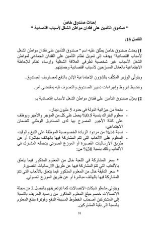31
ّ
‫خاص‬ ‫صندوق‬ ‫إحداث‬
‫التأمين‬ ‫صندوق‬ "
" ‫اقتصادية‬ ‫ألسباب‬ ‫الشغل‬ ‫مواطن‬ ‫فقدان‬ ‫على‬
‫الفصل‬
15
:
1
)
‫اسم‬ ‫عليه‬ ‫يطلق‬ ‫خاص‬ ‫صندوق‬ ‫يحدث‬
"
‫على‬ ‫التأمين‬ ‫صندوق‬
‫الشغل‬ ‫مواطن‬ ‫فقدان‬
"‫اقتصادية‬ ‫ألسباب‬
‫إلى‬ ‫يهدف‬
‫ا‬ ‫نظام‬ ‫تمويل‬
‫لمواطن‬ ‫الجماعي‬ ‫الفقدان‬ ‫على‬ ‫لتأمين‬
‫نظام‬ ‫وإرساء‬ ‫الشغلية‬ ‫العالقة‬ ‫لطرفي‬ ‫شخصية‬ ‫غير‬ ‫ألسباب‬ ‫الشغل‬
‫لإلحاطة‬
.‫وحمايتهم‬ ‫اقتصادية‬ ‫ألسباب‬ ‫حين‬‫المسر‬ ‫ال‬‫بالعم‬ ‫االجتماعية‬
‫ى‬‫ويتول‬
.‫الصندوق‬ ‫لمصاريف‬ ‫بالدفع‬ ‫اإلذن‬ ‫االجتماعية‬ ‫بالشؤون‬ ‫ف‬‫المكل‬ ‫الوزير‬
‫فيه‬ ‫والتصرف‬ ‫الصندوق‬ ‫تسيير‬ ‫وإجراءات‬ ‫شروط‬ ‫وتضبط‬
‫بمقتضى‬
.‫أمر‬
2
)
‫ل‬‫يمو‬
‫ألسباب‬ ‫الشغل‬ ‫مواطن‬ ‫فقدان‬ ‫على‬ ‫التأمين‬ ‫صندوق‬
‫إقتصادية‬
‫بـ‬
:
-
‫حدود‬ ‫في‬ ‫الدولة‬ ‫ميزانية‬ ‫من‬ ‫منحة‬
5
‫دينار‬ ‫مليون‬
،
-
‫بنسبة‬ ‫اشتراك‬ ‫معلوم‬
0.5
%
‫على‬ ‫يحمل‬
‫من‬ ‫كل‬
‫ويوظف‬ ‫واألجير‬ ‫المؤجر‬
‫للضمان‬ ‫الوطني‬ ‫الصندوق‬ ‫لدى‬ ‫بها‬ ‫المصرح‬ ‫األجور‬ ‫كتلة‬ ‫على‬
،‫االجتماعي‬
-
‫نسبة‬
14
%
‫والوقيد‬ ‫التبغ‬ ‫على‬ ‫الموظفة‬ ‫الخصوصية‬ ‫الزيادة‬ ‫مردود‬ ‫من‬
،
-
‫المعلوم‬
‫فيها‬ ‫المشاركة‬ ‫تتم‬ ‫التي‬ ‫األلعاب‬ ‫على‬
‫أو‬ ‫مباشرة‬ ‫بالهاتف‬
‫عن‬
‫اال‬ ‫طريق‬
‫رساليات‬
‫الصوتي‬ ‫الموزع‬ ‫أو‬ ‫القصيرة‬
‫في‬ ‫المشارك‬ ‫يتحمله‬
‫وذلك‬ ‫األلعاب‬
‫بنسبة‬
30
%
:‫من‬
*
‫يتعلق‬ ‫فيما‬ ‫المذكور‬ ‫المعلوم‬ ‫من‬ ‫خال‬ ‫اللعبة‬ ‫في‬ ‫المشاركة‬ ‫سعر‬
‫اال‬ ‫طريق‬ ‫عن‬ ‫فيها‬ ‫المشاركة‬ ‫تتم‬ ‫التي‬ ‫باأللعاب‬
‫رساليات‬
.‫القصيرة‬
*
‫تتم‬ ‫التي‬ ‫باأللعاب‬ ‫يتعلق‬ ‫فيما‬ ‫المذكور‬ ‫المعلوم‬ ‫من‬ ‫خال‬ ‫الدقيقة‬ ‫سعر‬
.‫الصوتي‬ ‫الموزع‬ ‫طريق‬ ‫عن‬ ‫أو‬ ‫مباشرة‬ ‫بالهاتف‬ ‫فيها‬ ‫المشاركة‬
‫و‬
‫بالفصل‬ ‫تعريفهم‬ ‫تم‬ ‫كما‬ ‫االتصاالت‬ ‫شبكات‬ ‫مشغلو‬ ‫يتولى‬
2
‫مجلة‬ ‫من‬
‫مبلغ‬ ‫خصم‬ ‫االتصاالت‬
‫ال‬
‫معلوم‬
‫المذكور‬
‫الحريف‬ ‫رصيد‬ ‫من‬
‫بالنسبة‬
‫إلى‬
‫ا‬
‫الد‬ ‫المسبقة‬ ‫الخطوط‬ ‫أصحاب‬ ‫لمشتركين‬
‫المعلوم‬ ‫مبلغ‬ ‫وفوترة‬ ‫فع‬
‫إلى‬ ‫بالنسبة‬
.‫المشتركين‬ ‫بقية‬
 