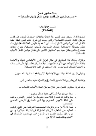 33
ّ
‫خاص‬ ‫صندوق‬ ‫إحداث‬
" ‫اقتصادية‬ ‫ألسباب‬ ‫الشغل‬ ‫مواطن‬ ‫فقدان‬ ‫على‬ ‫التأمين‬ ‫صندوق‬ "
‫األسباب‬ ‫شــــــرح‬
‫(الفصل‬
15
)
‫على‬ ‫التأمين‬ ‫"صندوق‬ ‫بإحداث‬ ‫المتعلق‬ ‫الجمهورية‬ ‫رئيس‬ ‫سيادة‬ ‫لقرار‬ ‫تجسيما‬
‫فقدان‬
"‫اقتصادية‬ ‫ألسباب‬ ‫الشغل‬ ‫مواطن‬
‫و‬
‫إلى‬ ‫يهدف‬ ‫الذي‬
‫تمويل‬
‫نظام‬
‫ضد‬ ‫ال‬‫العم‬ ‫تأمين‬
‫وإرساء‬ ‫الشغلية‬ ‫العالقة‬ ‫لطرفي‬ ‫شخصية‬ ‫غير‬ ‫ألسباب‬ ‫الشغل‬ ‫لمواطن‬ ‫الجماعي‬ ‫الفقدان‬
‫اقتصادية‬ ‫ألسباب‬ ‫حين‬‫المسر‬ ‫ال‬‫بالعم‬ ‫االجتماعية‬ ‫لإلحاطة‬ ‫نظام‬
‫إحداث‬ ‫يقترح‬ ،
‫عليه‬ ‫يطلق‬ ‫خاص‬ ‫صندوق‬
‫إسم‬
‫"صندوق‬
‫ألسباب‬ ‫الشغل‬ ‫مواطن‬ ‫فقدان‬ ‫على‬ ‫التأمين‬
"‫اقتصادية‬
.
‫إحداث‬ ‫ل‬‫ويتنز‬
‫الصندوق‬ ‫هذا‬
‫واإلحاطة‬ ‫للدولة‬ ‫االجتماعي‬ ‫الدور‬ ‫تعزيز‬ ‫إطار‬ ‫في‬
‫المؤسسات‬ ‫على‬ ‫وانعكاساتها‬ ‫االقتصادية‬ ‫التغيرات‬ ‫تأثيرات‬ ‫من‬ ‫والحد‬ ‫الهشة‬ ‫بالفئات‬
‫االق‬ ‫الدورة‬ ‫في‬ ‫إدماجهم‬ ‫وإعادة‬ ‫حين‬‫المسر‬ ‫ال‬‫بالعم‬ ‫واإلحاطة‬
.‫تصادية‬
.‫الصندوق‬ ‫لمصاريف‬ ‫بالدفع‬ ‫اإلذن‬ ‫االجتماعية‬ ‫بالشؤون‬ ‫ف‬‫المكل‬ ‫الوزير‬ ‫ى‬‫ويتول‬
‫وتضبط‬
‫الصندوق‬ ‫تسيير‬ ‫وإجراءات‬ ‫شروط‬
‫فيه‬ ‫ف‬‫والتصر‬
.‫أمر‬ ‫بمقتضى‬
‫تمويل‬ ‫ويتم‬
‫إقتصادية‬ ‫ألسباب‬ ‫الشغل‬ ‫مواطن‬ ‫فقدان‬ ‫على‬ ‫التأمين‬ ‫صندوق‬
‫بـ‬
:
-
‫حدود‬ ‫في‬ ‫الدولة‬ ‫ميزانية‬ ‫من‬ ‫منحة‬
5
‫دينار‬ ‫مليون‬
،
-
‫بنسبة‬ ‫اشتراك‬ ‫معلوم‬
0.5
%
‫على‬ ‫يحمل‬
‫من‬ ‫كل‬
‫ويوظف‬ ‫واألجير‬ ‫المؤجر‬
‫للضمان‬ ‫الوطني‬ ‫الصندوق‬ ‫لدى‬ ‫بها‬ ‫المصرح‬ ‫األجور‬ ‫كتلة‬ ‫على‬
،‫االجتماعي‬
-
‫نسبة‬
14
%
‫والوقيد‬ ‫التبغ‬ ‫على‬ ‫الموظفة‬ ‫الخصوصية‬ ‫الزيادة‬ ‫مردود‬ ‫من‬
،
-
‫فيها‬ ‫المشاركة‬ ‫تتم‬ ‫التي‬ ‫األلعاب‬ ‫على‬ ‫المعلوم‬
‫أو‬ ‫مباشرة‬ ‫بالهاتف‬
‫عن‬
‫اال‬ ‫طريق‬
‫رساليات‬
‫الصوتي‬ ‫الموزع‬ ‫أو‬ ‫القصيرة‬
‫في‬ ‫المشارك‬ ‫يتحمله‬
‫وذلك‬ ‫األلعاب‬
‫بنسبة‬
30
%
:‫من‬
 