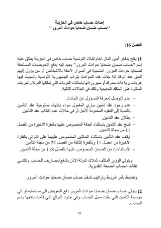 35
‫الخزينة‬ ‫في‬ ‫خاص‬ ‫حساب‬ ‫إحداث‬
‫"حساب‬
‫المرور‬ ‫حوادث‬ ‫ضحايا‬ ‫ضمان‬
"
‫الفصل‬
16
:
1
)
‫في‬ ‫خاص‬ ‫حساب‬ ‫التونسية‬ ‫للبالد‬ ‫العام‬ ‫المال‬ ‫أمين‬ ‫بدفاتر‬ ‫يفتح‬
‫عليه‬ ‫يطلق‬ ‫الخزينة‬
" ‫إسم‬
‫ضمان‬ ‫حساب‬
‫المستحقة‬ ‫التعويضات‬ ‫بدفع‬ ‫إليه‬ ‫يعهد‬ "‫المرور‬ ‫حوادث‬ ‫ضحايا‬
‫حوادث‬ ‫لضحايا‬
‫المرور‬
‫إليهم‬ ‫يؤول‬ ‫من‬ ‫أو‬ ‫باألشخاص‬ ‫الحقة‬ ‫أضرار‬ ‫في‬ ‫المتسببة‬
‫فيها‬ ‫وتسببت‬ ‫التونسية‬ ‫الجمهورية‬ ‫بتراب‬ ‫الحوادث‬ ‫هذه‬ ‫ت‬‫جد‬ ‫إذا‬ ‫الوفاة‬ ‫عند‬ ‫الحق‬
‫مج‬ ‫أو‬ ‫محرك‬ ‫ذات‬ ‫برية‬ ‫عربات‬
‫والعربات‬ ‫الدولة‬ ‫تملكها‬ ‫التي‬ ‫العربات‬ ‫باستثناء‬ ‫روراتها‬
:‫التالية‬ ‫الحاالت‬ ‫في‬ ‫وذلك‬ ‫الحديدية‬ ‫السكك‬ ‫على‬ ‫السائرة‬
-
.‫الحادث‬ ‫عن‬ ‫المسؤول‬ ‫لمعرفة‬ ‫التوصل‬ ‫عدم‬
-
‫التأمين‬ ‫عقد‬ ‫صلوحية‬ ‫بانتهاء‬ ‫سواء‬ ‫المفعول‬ ‫ساري‬ ‫تأمين‬ ‫عقد‬ ‫وجود‬ ‫عدم‬
‫عدم‬ ‫حاالت‬ ‫في‬ ‫أو‬ ‫األجل‬ ‫المحدودة‬ ‫العقود‬ ‫إلى‬ ‫بالنسبة‬
.‫التأمين‬ ‫عقد‬ ‫إكتتاب‬
-
.‫التأمين‬ ‫عقد‬ ‫بطالن‬
-
‫التأمين‬ ‫عقد‬ ‫فسخ‬
‫الحالة‬ ‫باستثناء‬
‫الفصل‬ ‫من‬ ‫األخيرة‬ ‫بالفقرة‬ ‫عليها‬ ‫المنصوص‬
11
.‫التأمين‬ ‫مجلة‬ ‫من‬
-
‫التأمين‬ ‫عقد‬ ‫إيقاف‬
‫الحالتين‬ ‫باستثناء‬
‫بالفقرة‬ ‫التوالي‬ ‫على‬ ‫عليهما‬ ‫المنصوص‬
‫الفصل‬ ‫من‬ ‫األخيرة‬
11
‫الفصل‬ ‫من‬ ‫الثالثة‬ ‫وبالفقرة‬
22
‫م‬ ‫من‬
.‫التأمين‬ ‫جلة‬
-
‫االستثناء‬
‫ات‬
‫بالفصل‬ ‫عليها‬ ‫المنصوص‬ ‫الضمان‬ ‫من‬
118
.‫التأمين‬ ‫مجلة‬ ‫من‬
‫لمصاريف‬ ‫بالدفع‬ ‫اإلذن‬ ‫الدولة‬ ‫بأمالك‬ ‫المكلف‬ ‫الوزير‬ ‫ويتولى‬
‫الحساب‬
‫وتكتسي‬ .
‫نفقات‬
‫الحساب‬
.‫التقديرية‬ ‫الصبغة‬
‫وتضبط‬
‫تدخل‬ ‫وتراتيب‬ ‫شروط‬ ‫بأمر‬
‫حساب‬
‫المرور‬ ‫حوادث‬ ‫ضحايا‬ ‫ضمان‬
.
2
)
‫يتولى‬
‫حساب‬
‫إلى‬ ‫أو‬ ‫مستحقيه‬ ‫إلى‬ ‫التعويض‬ ‫دفع‬ ‫المرور‬ ‫حوادث‬ ‫ضحايا‬ ‫ضمان‬
‫مؤسسة‬
‫محل‬ ‫حلت‬ ‫التي‬ ‫التأمين‬
‫الحساب‬
‫باسم‬ ‫بدفعها‬ ‫قامت‬ ‫التي‬ ‫المبالغ‬ ‫حدود‬ ‫وفي‬
‫ا‬
‫لحساب‬
.
 