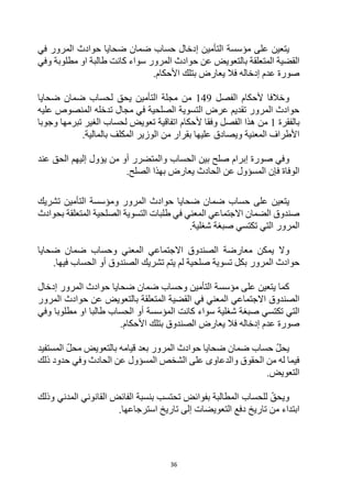 36
‫على‬ ‫يتعين‬
‫مؤسسة‬
‫التأمين‬
‫إ‬
‫حساب‬ ‫دخال‬
‫المرور‬ ‫حوادث‬ ‫ضحايا‬ ‫ضمان‬
‫في‬
‫وفي‬ ‫مطلوبة‬ ‫او‬ ‫طالبة‬ ‫كانت‬ ‫سواء‬ ‫المرور‬ ‫حوادث‬ ‫عن‬ ‫بالتعويض‬ ‫المتعلقة‬ ‫القضية‬
.‫األحكام‬ ‫بتلك‬ ‫يعارض‬ ‫فال‬ ‫إدخاله‬ ‫عدم‬ ‫صورة‬
‫ألحكام‬ ‫وخالفا‬
‫الفصل‬
149
‫يحق‬ ‫التأمين‬ ‫مجلة‬ ‫من‬
‫لحساب‬
‫ضحايا‬ ‫ضمان‬
‫عليه‬ ‫المنصوص‬ ‫تدخله‬ ‫مجال‬ ‫في‬ ‫الصلحية‬ ‫التسوية‬ ‫عرض‬ ‫تقديم‬ ‫المرور‬ ‫حوادث‬
‫بالفقرة‬
1
‫من‬
‫الفصل‬ ‫هذا‬
‫وجوبا‬ ‫تبرمها‬ ‫الغير‬ ‫لحساب‬ ‫تعويض‬ ‫اتفاقية‬ ‫ألحكام‬ ‫وفقا‬
.‫بالمالية‬ ‫المكلف‬ ‫الوزير‬ ‫من‬ ‫بقرار‬ ‫عليها‬ ‫ويصادق‬ ‫المعنية‬ ‫األطراف‬
‫ا‬ ‫بين‬ ‫صلح‬ ‫إبرام‬ ‫صورة‬ ‫وفي‬
‫لحساب‬
‫عند‬ ‫الحق‬ ‫إليهم‬ ‫يؤول‬ ‫من‬ ‫أو‬ ‫والمتضرر‬
.‫الصلح‬ ‫بهذا‬ ‫يعارض‬ ‫الحادث‬ ‫عن‬ ‫المسؤول‬ ‫فإن‬ ‫الوفاة‬
‫يتعين‬
‫حساب‬ ‫على‬
‫المرور‬ ‫حوادث‬ ‫ضحايا‬ ‫ضمان‬
‫و‬
‫مؤسسة‬
‫تشريك‬ ‫التأمين‬
‫بحوادث‬ ‫المتعلقة‬ ‫الصلحية‬ ‫التسوية‬ ‫طلبات‬ ‫في‬ ‫المعني‬ ‫االجتماعي‬ ‫الضمان‬ ‫صندوق‬
.‫شغلية‬ ‫صبغة‬ ‫تكتسي‬ ‫التي‬ ‫المرور‬
‫وال‬
‫يمكن‬
‫وحساب‬ ‫المعني‬ ‫االجتماعي‬ ‫الصندوق‬ ‫معارضة‬
‫ضحايا‬ ‫ضمان‬
‫المرور‬ ‫حوادث‬
‫الصندوق‬ ‫تشريك‬ ‫يتم‬ ‫لم‬ ‫صلحية‬ ‫تسوية‬ ‫بكل‬
.‫فيها‬ ‫الحساب‬ ‫أو‬
‫على‬ ‫يتعين‬ ‫كما‬
‫مؤسسة‬
‫وحساب‬ ‫التأمين‬
‫المرور‬ ‫حوادث‬ ‫ضحايا‬ ‫ضمان‬
‫إ‬
‫دخال‬
‫المرور‬ ‫حوادث‬ ‫عن‬ ‫بالتعويض‬ ‫المتعلقة‬ ‫القضية‬ ‫في‬ ‫المعني‬ ‫االجتماعي‬ ‫الصندوق‬
‫كانت‬ ‫سواء‬ ‫شغلية‬ ‫صبغة‬ ‫تكتسي‬ ‫التي‬
‫المؤسسة‬
‫وفي‬ ‫مطلوبا‬ ‫او‬ ‫طالبا‬ ‫الحساب‬ ‫أو‬
‫بت‬ ‫الصندوق‬ ‫يعارض‬ ‫فال‬ ‫إدخاله‬ ‫عدم‬ ‫صورة‬
.‫األحكام‬ ‫لك‬
‫يحل‬
‫حساب‬
‫المستفيد‬ ‫محل‬ ‫بالتعويض‬ ‫قيامه‬ ‫بعد‬ ‫المرور‬ ‫حوادث‬ ‫ضحايا‬ ‫ضمان‬
‫ذلك‬ ‫حدود‬ ‫وفي‬ ‫الحادث‬ ‫عن‬ ‫المسؤول‬ ‫الشخص‬ ‫على‬ ‫والدعاوى‬ ‫الحقوق‬ ‫من‬ ‫له‬ ‫فيما‬
.‫التعويض‬
‫ويحق‬
‫للحساب‬
‫وذلك‬ ‫المدني‬ ‫القانوني‬ ‫الفائض‬ ‫بنسبة‬ ‫تحتسب‬ ‫بفوائض‬ ‫المطالبة‬
‫التعويض‬ ‫دفع‬ ‫تاريخ‬ ‫من‬ ‫ابتداء‬
.‫استرجاعها‬ ‫تاريخ‬ ‫إلى‬ ‫ات‬
 