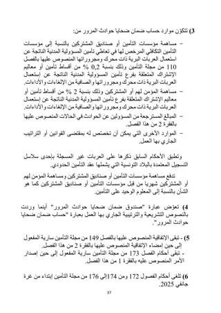 37
3
)
‫تتكو‬
‫موارد‬ ‫ن‬
‫حساب‬
‫المرور‬ ‫حوادث‬ ‫ضحايا‬ ‫ضمان‬
:‫من‬
-
‫بالنسبة‬ ‫المشتركين‬ ‫صناديق‬ ‫أو‬ ‫التأمين‬ ‫مؤسسات‬ ‫مساهمة‬
‫إلى‬
‫مؤسسات‬
‫عن‬ ‫الناتجة‬ ‫المدنية‬ ‫المسؤولية‬ ‫تأمين‬ ‫تعاطي‬ ‫في‬ ‫لها‬ ‫المرخص‬ ‫التكافلي‬ ‫التأمين‬
‫بالفصل‬ ‫عليها‬ ‫المنصوص‬ ‫ومجروراتها‬ ‫محرك‬ ‫ذات‬ ‫البرية‬ ‫العربات‬ ‫استعمال‬
110
‫بنسبة‬ ‫وذلك‬ ‫التأمين‬ ‫مجلة‬ ‫من‬
0,2
%
‫معاليم‬ ‫أو‬ ‫تأمين‬ ‫أقساط‬ ‫من‬
‫النا‬ ‫المدنية‬ ‫المسؤولية‬ ‫تأمين‬ ‫بفرع‬ ‫المتعلقة‬ ‫اإلشتراك‬
‫إستعمال‬ ‫عن‬ ‫تجة‬
‫واألداءات‬ ‫اإللغاءات‬ ‫من‬ ‫والصافية‬ ‫ومجروراتها‬ ‫محرك‬ ‫ذات‬ ‫البرية‬ ‫العربات‬
.
-
‫بنسبة‬ ‫وذلك‬ ‫المشتركين‬ ‫أو‬ ‫لهم‬ ‫المؤمن‬ ‫مساهمة‬
2
‫أو‬ ‫تأمين‬ ‫أقساط‬ ‫من‬ %
‫إستعمال‬ ‫عن‬ ‫الناتجة‬ ‫المدنية‬ ‫المسؤولية‬ ‫تأمين‬ ‫بفرع‬ ‫المتعلقة‬ ‫اإلشتراك‬ ‫معاليم‬
‫و‬ ‫ومجروراتها‬ ‫محرك‬ ‫ذات‬ ‫البرية‬ ‫العربات‬
‫واألداءات‬ ‫اإللغاءات‬ ‫من‬ ‫الصافية‬
.
-
‫عليها‬ ‫المنصوص‬ ‫الحاالت‬ ‫في‬ ‫الحوادث‬ ‫عن‬ ‫المسؤولين‬ ‫من‬ ‫المسترجعة‬ ‫المبالغ‬
‫بالفقرة‬
2
.‫الفصل‬ ‫هذا‬ ‫من‬
-
‫الموارد‬
‫األخرى‬
‫تخص‬ ‫أن‬ ‫يمكن‬ ‫التي‬
‫التراتيب‬ ‫أو‬ ‫القوانين‬ ‫بمقتضى‬ ‫له‬ ‫ص‬
.‫العمل‬ ‫بها‬ ‫الجاري‬
‫وت‬
‫غير‬ ‫العربات‬ ‫على‬ ‫ذكرها‬ ‫السابق‬ ‫األحكام‬ ‫طبق‬
‫سالسل‬ ‫بإحدى‬ ‫المسجلة‬
.‫الحدودي‬ ‫التأمين‬ ‫عقد‬ ‫يشملها‬ ‫التي‬ ‫التونسية‬ ‫بالبالد‬ ‫المعتمدة‬ ‫التسجيل‬
‫تدفع‬
‫أو‬ ‫التأمين‬ ‫مؤسسات‬ ‫مساهمة‬
‫المشتركين‬ ‫صناديق‬
‫لهم‬ ‫المؤمن‬ ‫ومساهمة‬
‫المشتركين‬ ‫أو‬
‫هو‬ ‫كما‬ ‫المشتركين‬ ‫صناديق‬ ‫أو‬ ‫التأمين‬ ‫مؤسسات‬ ‫قبل‬ ‫من‬ ‫شهريا‬
‫الشأن‬
‫المعلوم‬ ‫إلى‬ ‫بالنسبة‬
‫التأمين‬ ‫على‬ ‫الوحيد‬
.
4
)
‫ضمان‬ ‫"صندوق‬ ‫عبارة‬ ‫ض‬‫تعو‬
‫ضحايا‬
‫وردت‬ ‫أينما‬ "‫المرور‬ ‫حوادث‬
‫العمل‬ ‫بها‬ ‫الجاري‬ ‫والترتيبية‬ ‫التشريعية‬ ‫بالنصوص‬
‫ضمان‬ ‫"حساب‬ ‫بعبارة‬
‫ضحايا‬
"‫المرور‬ ‫حوادث‬
.
5
)
-
‫بالفصل‬ ‫عليها‬ ‫المنصوص‬ ‫اإلتفاقية‬ ‫تبقى‬
149
‫المفعول‬ ‫سارية‬ ‫التأمين‬ ‫مجلة‬ ‫من‬
‫حين‬ ‫إلى‬
‫إ‬
‫عليها‬ ‫المنصوص‬ ‫اإلتفاقية‬ ‫مضاء‬
‫بالفقرة‬
2
‫هذا‬ ‫من‬
.‫الفصل‬
-
‫الفصل‬ ‫أحكام‬ ‫تبقى‬
173
‫إصدار‬ ‫حين‬ ‫إلى‬ ‫المفعول‬ ‫سارية‬ ‫التأمين‬ ‫مجلة‬ ‫من‬
‫بالفقرة‬ ‫عليه‬ ‫المنصوص‬ ‫األمر‬
1
.‫الفصل‬ ‫هذا‬ ‫من‬
6
)
‫الفصول‬ ‫أحكام‬ ‫تلغى‬
172
‫ومن‬
174
‫إلى‬
176
‫التأمين‬ ‫مجلة‬ ‫من‬
‫غرة‬ ‫من‬ ‫إبتداء‬
‫جانفي‬
2025
.
 