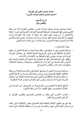 38
‫الخزينة‬ ‫في‬ ‫خاص‬ ‫حساب‬ ‫إحداث‬
‫"حساب‬
‫المرور‬ ‫حوادث‬ ‫ضحايا‬ ‫ضمان‬
"
‫األسباب‬ ‫شرح‬
(
‫الفصل‬
16
)
‫أحدث‬
‫صندوق‬
‫الفصل‬ ‫بمقتضى‬ ‫المرور‬ ‫حوادث‬ ‫ضحايا‬ ‫ضمان‬
172
‫مجلة‬ ‫من‬
‫التأمين‬
‫الحقة‬ ‫أضرار‬ ‫في‬ ‫المتسببة‬ ‫الحوادث‬ ‫لضحايا‬ ‫المستحقة‬ ‫التعويضات‬ ‫دفع‬ ‫يتولى‬
‫عند‬ ‫الحق‬ ‫إليهم‬ ‫يؤول‬ ‫من‬ ‫أو‬ ‫باألشخاص‬
‫بتراب‬ ‫الحوادث‬ ‫هذه‬ ‫ت‬‫جد‬ ‫إذا‬ ‫الوفاة‬
‫في‬ ‫وذلك‬ ‫مجروراتها‬ ‫أو‬ ‫محرك‬ ‫ذات‬ ‫برية‬ ‫عربات‬ ‫فيها‬ ‫وتسببت‬ ‫التونسية‬ ‫الجمهورية‬
.‫التأمين‬ ‫عدم‬ ‫حاالت‬ ‫في‬ ‫أو‬ ‫الحادث‬ ‫عن‬ ‫المسؤول‬ ‫لمعرفة‬ ‫التوصل‬ ‫عدم‬ ‫حالة‬
: ‫بـ‬ ‫الصندوق‬ ‫يمول‬
-
‫لهم‬ ‫المؤمن‬ ‫مساهمة‬
‫المشتركين‬ ‫أو‬
‫بنسبة‬ ‫وذلك‬
2
%
‫أقساط‬ ‫من‬
‫ال‬
‫أو‬ ‫تأمين‬
‫معاليم‬
‫العربات‬ ‫إستعمال‬ ‫عن‬ ‫الناتجة‬ ‫المدنية‬ ‫المسؤولية‬ ‫تأمين‬ ‫بفرع‬ ‫المتعلقة‬ ‫اإلشتراك‬
‫واألداءات‬ ‫اإللغاءات‬ ‫من‬ ‫والصافية‬ ‫ومجروراتها‬ ‫محرك‬ ‫ذات‬ ‫البرية‬
،
‫على‬ ‫الوحيد‬ ‫المعلوم‬ ‫إلى‬ ‫بالنسبة‬ ‫بها‬ ‫المعمول‬ ‫القواعد‬ ‫نفس‬ ‫المساهمة‬ ‫على‬ ‫ق‬‫وتطب‬
‫االستخال‬ ‫إجراءات‬ ‫إلى‬ ‫بالنسبة‬ ‫وذلك‬ ‫التأمين‬
‫المخالفات‬ ‫ومعاينة‬ ‫والواجبات‬ ‫ص‬
.‫واالسترجاع‬ ‫والتقادم‬ ‫والنزاعات‬ ‫والعقوبات‬

‫بنسبة‬ ‫وذلك‬ ‫المشتركين‬ ‫صناديق‬ ‫أو‬ ‫التأمين‬ ‫مؤسسات‬ ‫مساهمة‬
10
%
‫جملة‬ ‫من‬
‫التأمين‬ ‫أقساط‬ ‫من‬ ‫مؤسسة‬ ‫كل‬ ‫حصة‬ ‫حسب‬ ‫وتوزع‬ ‫للصندوق‬ ‫الفعلية‬ ‫التكاليف‬
‫المد‬ ‫المسؤولية‬ ‫تأمين‬ ‫بفرع‬ ‫المتعلقة‬ ‫االشتراك‬ ‫معاليم‬ ‫أو‬
‫استعمال‬ ‫عن‬ ‫الناتجة‬ ‫نية‬
،‫المنقضية‬ ‫السنة‬ ‫بعنوان‬ ‫والصادرة‬ ‫ومجروراتها‬ ‫محرك‬ ‫ذات‬ ‫البرية‬ ‫العربات‬

‫في‬ ‫الحوادث‬ ‫عن‬ ‫المسؤولين‬ ‫من‬ ‫والمسترجعة‬ ‫للمتضررين‬ ‫المدفوعة‬ ‫المبالغ‬
‫المنصو‬ ‫الحاالت‬
‫بالفصل‬ ‫عليها‬ ‫ص‬
175
‫من‬
‫التأمين‬ ‫مجلة‬
،

‫بمقتضى‬ ‫للصندوق‬ ‫تخصص‬ ‫أن‬ ‫يمكن‬ ‫التي‬ ‫األخرى‬ ‫الموارد‬
‫أو‬ ‫القوانين‬
.‫العمل‬ ‫بها‬ ‫الجاري‬ ‫التراتيب‬
‫الصندوق‬ ‫لهذا‬ ‫المنظمة‬ ‫األحكام‬ ‫تطبيق‬ ‫عن‬ ‫نتج‬ ‫وقد‬
‫بعض‬
‫حالت‬ ‫التي‬ ‫اإلشكاليات‬
‫أحدث‬ ‫التي‬ ‫لألهداف‬ ‫وتحقيقه‬ ‫موارده‬ ‫في‬ ‫والتصرف‬ ‫تسييره‬ ‫في‬ ‫النجاعة‬ ‫ضمان‬ ‫دون‬
 