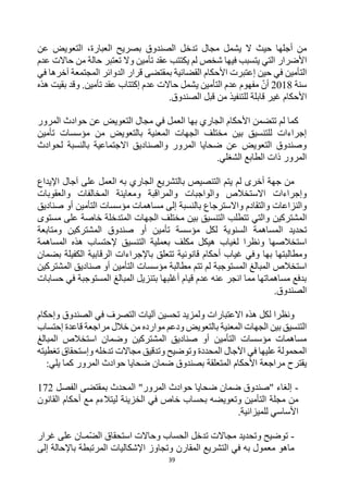 39
‫حيث‬ ‫أجلها‬ ‫من‬
‫يشمل‬ ‫ال‬
‫الصندوق‬ ‫تدخل‬ ‫مجال‬
،‫العبارة‬ ‫بصريح‬
‫عن‬ ‫التعويض‬
‫الت‬ ‫األضرار‬
‫وال‬ ‫تأمين‬ ‫عقد‬ ‫يكتتب‬ ‫لم‬ ‫شخص‬ ‫فيها‬ ‫يتسبب‬ ‫ي‬
‫تعتبر‬
‫عدم‬ ‫حاالت‬ ‫من‬ ‫حالة‬
‫حين‬ ‫في‬ ‫التأمين‬
‫إعتبرت‬
‫قرار‬ ‫بمقتضى‬ ‫القضائية‬ ‫األحكام‬
‫ال‬
‫دوائر‬
‫ال‬
‫آخرها‬ ‫مجتمعة‬
‫في‬
‫سنة‬
2018
‫أن‬
‫التأمين‬ ‫عدم‬ ‫مفهوم‬
‫ي‬
‫هذه‬ ‫بقيت‬ ‫وقد‬ .‫تأمين‬ ‫عقد‬ ‫إكتتاب‬ ‫عدم‬ ‫حاالت‬ ‫شمل‬
‫قاب‬ ‫غير‬ ‫األحكام‬
.‫الصندوق‬ ‫قبل‬ ‫من‬ ‫للتنفيذ‬ ‫لة‬
‫عن‬ ‫التعويض‬ ‫مجال‬ ‫في‬ ‫العمل‬ ‫بها‬ ‫الجاري‬ ‫األحكام‬ ‫تتضمن‬ ‫لم‬ ‫كما‬
‫المرور‬ ‫حوادث‬
‫من‬ ‫بالتعويض‬ ‫المعنية‬ ‫الجهات‬ ‫مختلف‬ ‫بين‬ ‫للتنسيق‬ ‫إجراءات‬
‫مؤسسات‬
‫تأمين‬
‫لحوادث‬ ‫بالنسبة‬ ‫االجتماعية‬ ‫والصناديق‬ ‫المرور‬ ‫ضحايا‬ ‫عن‬ ‫التعويض‬ ‫وصندوق‬
.‫الشغلي‬ ‫الطابع‬ ‫ذات‬ ‫المرور‬
‫على‬ ‫العمل‬ ‫به‬ ‫الجاري‬ ‫بالتشريع‬ ‫التنصيص‬ ‫يتم‬ ‫لم‬ ‫أخرى‬ ‫جهة‬ ‫من‬
‫اإليداع‬ ‫آجال‬
‫والعقوبات‬ ‫المخالفات‬ ‫ومعاينة‬ ‫والمراقبة‬ ‫والواجبات‬ ‫االستخالص‬ ‫وإجراءات‬
‫بالنسبة‬ ‫واالسترجاع‬ ‫والتقادم‬ ‫والنزاعات‬
‫إلى‬
‫التأمين‬ ‫مؤسسات‬ ‫مساهمات‬
‫صناديق‬ ‫أو‬
‫المشتركين‬
‫الجهات‬ ‫مختلف‬ ‫بين‬ ‫التنسيق‬ ‫تتطلب‬ ‫والتي‬
‫المتدخلة‬
‫مستوى‬ ‫على‬ ‫خاصة‬
‫تحديد‬
‫ال‬
‫السنوية‬ ‫مساهمة‬
‫ل‬
‫تأمين‬ ‫مؤسسة‬ ‫كل‬
‫المشتركين‬ ‫صندوق‬ ‫أو‬
‫ومتابعة‬
‫و‬ ‫استخالصها‬
‫المساهمة‬ ‫هذه‬ ‫إلحتساب‬ ‫التنسيق‬ ‫بعملية‬ ‫مكلف‬ ‫هيكل‬ ‫لغياب‬ ‫نظرا‬
‫بها‬ ‫ومطالبتها‬
‫و‬
‫بضمان‬ ‫الكفيلة‬ ‫الرقابية‬ ‫باإلجراءات‬ ‫تتعلق‬ ‫قانونية‬ ‫أحكام‬ ‫غياب‬ ‫في‬
‫المستوجبة‬ ‫المبالغ‬ ‫استخالص‬
‫التأمين‬ ‫مؤسسات‬ ‫مطالبة‬ ‫تتم‬ ‫لم‬
‫المشتركين‬ ‫صناديق‬ ‫أو‬
‫حسابات‬ ‫في‬ ‫المستوجبة‬ ‫المبالغ‬ ‫بتنزيل‬ ‫أغلبها‬ ‫قيام‬ ‫عدم‬ ‫عنه‬ ‫انجر‬ ‫مما‬ ‫مساهماتها‬ ‫بدفع‬
.‫الصندوق‬
‫ولمزي‬ ‫االعتبارات‬ ‫هذه‬ ‫لكل‬ ‫ونظرا‬
‫الصندوق‬ ‫في‬ ‫التصرف‬ ‫آليات‬ ‫تحسين‬ ‫د‬
‫وإحكام‬
‫بالتعويض‬ ‫المعنية‬ ‫الجهات‬ ‫بين‬ ‫التنسيق‬
‫خالل‬ ‫من‬ ‫موارده‬ ‫ودعم‬
‫إحتساب‬ ‫قاعدة‬ ‫مراجعة‬
‫التأمين‬ ‫مؤسسات‬ ‫مساهمات‬
‫المشتركين‬ ‫صناديق‬ ‫أو‬
‫المبالغ‬ ‫استخالص‬ ‫وضمان‬
‫و‬ ‫تدخله‬ ‫مجاالت‬ ‫وتدقيق‬ ‫وتوضيح‬ ‫المحددة‬ ‫اآلجال‬ ‫في‬ ‫عليها‬ ‫المحمولة‬
‫إ‬
‫تغطيته‬ ‫ستحقاق‬
‫يقترح‬
‫يلي‬ ‫كما‬ ‫المرور‬ ‫حوادث‬ ‫ضحايا‬ ‫ضمان‬ ‫بصندوق‬ ‫المتعلقة‬ ‫األحكام‬ ‫مراجعة‬
:
-
‫الفصل‬ ‫بمقتضى‬ ‫المحدث‬ "‫المرور‬ ‫حوادث‬ ‫ضحايا‬ ‫ضمان‬ ‫"صندوق‬ ‫إلغاء‬
172
‫ب‬ ‫وتعويضه‬ ‫التأمين‬ ‫مجلة‬ ‫من‬
‫الخزينة‬ ‫في‬ ‫خاص‬ ‫حساب‬
‫القانون‬ ‫أحكام‬ ‫مع‬ ‫ليتالءم‬
‫للميزانية‬ ‫األساسي‬
.
-
‫تدخل‬ ‫مجاالت‬ ‫وتحديد‬ ‫توضيح‬
‫الحساب‬
‫مـ‬‫الض‬ ‫استحقاق‬ ‫وحاالت‬
‫ان‬
‫غرار‬ ‫على‬
‫المقارن‬ ‫التشريع‬ ‫في‬ ‫به‬ ‫معمول‬ ‫ماهو‬
‫إلى‬ ‫باإلحالة‬ ‫المرتبطة‬ ‫اإلشكاليات‬ ‫وتجاوز‬
 