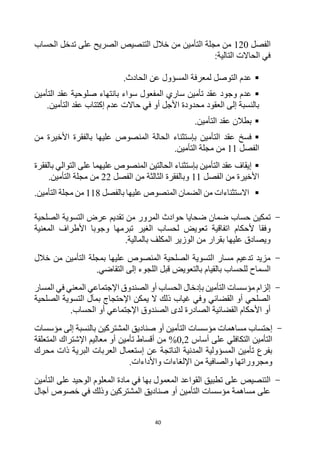 40
‫الفصل‬
120
‫تدخل‬ ‫على‬ ‫الصريح‬ ‫التنصيص‬ ‫خالل‬ ‫من‬ ‫التأمين‬ ‫مجلة‬ ‫من‬
‫الحساب‬
:‫التالية‬ ‫الحاالت‬ ‫في‬

.‫الحادث‬ ‫عن‬ ‫المسؤول‬ ‫لمعرفة‬ ‫التوصل‬ ‫عدم‬

‫تأمين‬ ‫عقد‬ ‫وجود‬ ‫عدم‬
‫ع‬ ‫صلوحية‬ ‫بانتهاء‬ ‫سواء‬ ‫المفعول‬ ‫ساري‬
‫التأمين‬ ‫قد‬
‫العقود‬ ‫إلى‬ ‫بالنسبة‬
.‫التأمين‬ ‫عقد‬ ‫إكتتاب‬ ‫عدم‬ ‫حاالت‬ ‫في‬ ‫أو‬ ‫األجل‬ ‫محدودة‬

.‫التأمين‬ ‫عقد‬ ‫بطالن‬

‫التأمين‬ ‫عقد‬ ‫فسخ‬
‫بإستثناء‬
‫الحالة‬
‫من‬ ‫األخيرة‬ ‫بالفقرة‬ ‫عليها‬ ‫المنصوص‬
‫الفصل‬
11
‫التأمين‬ ‫مجلة‬ ‫من‬
.

‫التأمين‬ ‫عقد‬ ‫إيقاف‬
‫بإستثناء‬
‫الحالتين‬
‫بالفقرة‬ ‫التوالي‬ ‫على‬ ‫عليهما‬ ‫المنصوص‬
‫الفصل‬ ‫من‬ ‫األخيرة‬
11
‫الفصل‬ ‫من‬ ‫الثالثة‬ ‫وبالفقرة‬
22
‫التأمين‬ ‫مجلة‬ ‫من‬
.

‫االستثناء‬
‫ات‬
‫بالفصل‬ ‫عليها‬ ‫المنصوص‬ ‫الضمان‬ ‫من‬
118
.‫التأمين‬ ‫مجلة‬ ‫من‬
-
‫تمكين‬
‫حساب‬
‫الصلحية‬ ‫التسوية‬ ‫عرض‬ ‫تقديم‬ ‫من‬ ‫المرور‬ ‫حوادث‬ ‫ضحايا‬ ‫ضمان‬
‫ألحكام‬ ‫وفقا‬
‫المعنية‬ ‫األطراف‬ ‫وجوبا‬ ‫تبرمها‬ ‫الغير‬ ‫لحساب‬ ‫تعويض‬ ‫اتفاقية‬
.‫بالمالية‬ ‫المكلف‬ ‫الوزير‬ ‫من‬ ‫بقرار‬ ‫عليها‬ ‫ويصادق‬
-
‫خالل‬ ‫من‬ ‫التأمين‬ ‫بمجلة‬ ‫عليها‬ ‫المنصوص‬ ‫الصلحية‬ ‫التسوية‬ ‫مسار‬ ‫تدعيم‬ ‫مزيد‬
‫السماح‬
‫للحساب‬
.‫التقاضي‬ ‫إلى‬ ‫اللجوء‬ ‫قبل‬ ‫بالتعويض‬ ‫بالقيام‬
-
‫إلزام‬
‫مؤسسات‬
‫المسار‬ ‫في‬ ‫المعني‬ ‫اإلجتماعي‬ ‫الصندوق‬ ‫أو‬ ‫الحساب‬ ‫بإدخال‬ ‫التأمين‬
‫الصلحية‬ ‫التسوية‬ ‫بمآل‬ ‫اإلحتجاج‬ ‫يمكن‬ ‫ال‬ ‫ذلك‬ ‫غياب‬ ‫وفي‬ ‫القضائي‬ ‫أو‬ ‫الصلحي‬
.‫الحساب‬ ‫أو‬ ‫اإلجتماعي‬ ‫الصندوق‬ ‫لدى‬ ‫الصادرة‬ ‫القضائية‬ ‫األحكام‬ ‫أو‬
-
‫إ‬
‫المشتركين‬ ‫صناديق‬ ‫أو‬ ‫التأمين‬ ‫مؤسسات‬ ‫مساهمات‬ ‫حتساب‬
‫مؤ‬ ‫إلى‬ ‫بالنسبة‬
‫سسات‬
‫التكافلي‬ ‫التأمين‬
‫أساس‬ ‫على‬
0,2
%
‫المتعلقة‬ ‫اإلشتراك‬ ‫معاليم‬ ‫أو‬ ‫تأمين‬ ‫أقساط‬ ‫من‬
‫محرك‬ ‫ذات‬ ‫البرية‬ ‫العربات‬ ‫إستعمال‬ ‫عن‬ ‫الناتجة‬ ‫المدنية‬ ‫المسؤولية‬ ‫تأمين‬ ‫بفرع‬
‫واألداءات‬ ‫اإللغاءات‬ ‫من‬ ‫والصافية‬ ‫ومجروراتها‬
.
-
‫بها‬ ‫المعمول‬ ‫القواعد‬ ‫تطبيق‬ ‫على‬ ‫التنصيص‬
‫مادة‬ ‫في‬
‫التأمين‬ ‫على‬ ‫الوحيد‬ ‫المعلوم‬
‫آجال‬ ‫خصوص‬ ‫في‬ ‫وذلك‬ ‫المشتركين‬ ‫صناديق‬ ‫أو‬ ‫التأمين‬ ‫مؤسسات‬ ‫مساهمة‬ ‫على‬
 