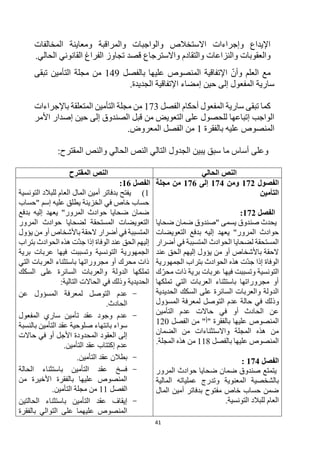 41
‫المخالفات‬ ‫ومعاينة‬ ‫والمراقبة‬ ‫والواجبات‬ ‫االستخالص‬ ‫وإجراءات‬ ‫اإليداع‬
‫واالسترجاع‬ ‫والتقادم‬ ‫والنزاعات‬ ‫والعقوبات‬
.‫الحالي‬ ‫القانوني‬ ‫الفراغ‬ ‫تجاوز‬ ‫قصد‬
‫وأن‬ ‫العلم‬ ‫مع‬
‫بالفصل‬ ‫عليها‬ ‫المنصوص‬ ‫اإلتفاقية‬
149
‫التأمين‬ ‫مجلة‬ ‫من‬
‫تبقى‬
‫حين‬ ‫إلى‬ ‫المفعول‬ ‫سارية‬
‫إ‬
‫اإلتفاقية‬ ‫مضاء‬
.‫الجديدة‬
‫الفصل‬ ‫أحكام‬ ‫المفعول‬ ‫سارية‬ ‫تبقى‬ ‫كما‬
173
‫باإلجراءات‬ ‫المتعلقة‬ ‫التأمين‬ ‫مجلة‬ ‫من‬
‫األمر‬ ‫إصدار‬ ‫حين‬ ‫إلى‬ ‫الصندوق‬ ‫قبل‬ ‫من‬ ‫التعويض‬ ‫على‬ ‫للحصول‬ ‫إتباعها‬ ‫الواجب‬
‫المنصوص‬
‫بالفقرة‬ ‫عليه‬
1
.‫المعروض‬ ‫الفصل‬ ‫من‬
‫وعلى‬
‫سبق‬ ‫ما‬ ‫أساس‬
:‫المقترح‬ ‫والنص‬ ‫الحالي‬ ‫النص‬ ‫التالي‬ ‫الجدول‬ ‫يبين‬
‫الحالي‬ ‫النص‬
‫المقترح‬ ‫النص‬
‫الفصول‬
172
‫ومن‬
174
‫إلى‬
176
‫مجلة‬ ‫من‬
‫التأمين‬
‫الفصل‬
172
:
‫ضحايا‬ ‫ضمان‬ ‫"صندوق‬ ‫يسمى‬ ‫صندوق‬ ‫يحدث‬
‫التعويضات‬ ‫بدفع‬ ‫إليه‬ ‫يعهد‬ "‫المرور‬ ‫حوادث‬
‫أضرار‬ ‫في‬ ‫المتسببة‬ ‫الحوادث‬ ‫لضحايا‬ ‫المستحقة‬
‫عند‬ ‫الحق‬ ‫إليهم‬ ‫يؤول‬ ‫من‬ ‫أو‬ ‫باألشخاص‬ ‫الحقة‬
‫الجمهورية‬ ‫بتراب‬ ‫الحوادث‬ ‫هذه‬ ‫ت‬‫جد‬ ‫إذا‬ ‫الوفاة‬
‫ك‬‫محر‬ ‫ذات‬ ‫برية‬ ‫عربات‬ ‫فيها‬ ‫وتسببت‬ ‫التونسية‬
‫تملكها‬ ‫التي‬ ‫العربات‬ ‫باستثناء‬ ‫مجروراتها‬ ‫أو‬
‫الحديدية‬ ‫السكك‬ ‫على‬ ‫السائرة‬ ‫والعربات‬ ‫الدولة‬
‫وذ‬
‫المسؤول‬ ‫لمعرفة‬ ‫التوصل‬ ‫عدم‬ ‫حالة‬ ‫في‬ ‫لك‬
‫التأمين‬ ‫عدم‬ ‫حاالت‬ ‫في‬ ‫أو‬ ‫الحادث‬ ‫عن‬
‫الفصل‬ ‫من‬ "‫"أ‬ ‫بالفقرة‬ ‫عليها‬ ‫المنصوص‬
120
‫الضمان‬ ‫من‬ ‫واالستثناءات‬ ‫المجلة‬ ‫هذه‬ ‫من‬
‫بالفصل‬ ‫عليها‬ ‫المنصوص‬
118
.‫المجلة‬ ‫هذه‬ ‫من‬
‫الفصل‬
174
:
‫المرور‬ ‫حوادث‬ ‫ضحايا‬ ‫ضمان‬ ‫صندوق‬ ‫يتمتع‬
‫و‬ ‫المعنوية‬ ‫بالشخصية‬
‫المالية‬ ‫عملياته‬ ‫تدرج‬
‫المال‬ ‫أمين‬ ‫بدفاتر‬ ‫مفتوح‬ ‫خاص‬ ‫حساب‬ ‫ضمن‬
.‫التونسية‬ ‫للبالد‬ ‫العام‬
‫الفصل‬
16
:
1
)
‫التونسية‬ ‫للبالد‬ ‫العام‬ ‫المال‬ ‫أمين‬ ‫بدفاتر‬ ‫يفتح‬
‫"حساب‬ ‫إسم‬ ‫عليه‬ ‫يطلق‬ ‫الخزينة‬ ‫في‬ ‫خاص‬ ‫حساب‬
‫بدفع‬ ‫إليه‬ ‫يعهد‬ "‫المرور‬ ‫حوادث‬ ‫ضحايا‬ ‫ضمان‬
‫المرور‬ ‫حوادث‬ ‫لضحايا‬ ‫المستحقة‬ ‫التعويضات‬
‫يؤول‬ ‫من‬ ‫أو‬ ‫باألشخاص‬ ‫الحقة‬ ‫أضرار‬ ‫في‬ ‫المتسببة‬
‫بتراب‬ ‫الحوادث‬ ‫هذه‬ ‫ت‬‫جد‬ ‫إذا‬ ‫الوفاة‬ ‫عند‬ ‫الحق‬ ‫إليهم‬
‫برية‬ ‫عربات‬ ‫فيها‬ ‫وتسببت‬ ‫التونسية‬ ‫الجمهورية‬
‫التي‬ ‫العربات‬ ‫باستثناء‬ ‫مجروراتها‬ ‫أو‬ ‫محرك‬ ‫ذات‬
‫السكك‬ ‫على‬ ‫السائرة‬ ‫والعربات‬ ‫الدولة‬ ‫تملكها‬
:‫التالية‬ ‫الحاالت‬ ‫في‬ ‫وذلك‬ ‫الحديدية‬
-
‫عن‬ ‫المسؤول‬ ‫لمعرفة‬ ‫التوصل‬ ‫عدم‬
.‫الحادث‬
-
‫المفعول‬ ‫ساري‬ ‫تأمين‬ ‫عقد‬ ‫وجود‬ ‫عدم‬
‫عقد‬ ‫صلوحية‬ ‫بانتهاء‬ ‫سواء‬
‫بالنسبة‬ ‫التأمين‬
‫حاالت‬ ‫في‬ ‫أو‬ ‫األجل‬ ‫المحدودة‬ ‫العقود‬ ‫إلى‬
.‫التأمين‬ ‫عقد‬ ‫إكتتاب‬ ‫عدم‬
-
.‫التأمين‬ ‫عقد‬ ‫بطالن‬
-
‫الحالة‬ ‫باستثناء‬ ‫التأمين‬ ‫عقد‬ ‫فسخ‬
‫من‬ ‫األخيرة‬ ‫بالفقرة‬ ‫عليها‬ ‫المنصوص‬
‫الفصل‬
11
.‫التأمين‬ ‫مجلة‬ ‫من‬
-
‫الحالتين‬ ‫باستثناء‬ ‫التأمين‬ ‫عقد‬ ‫إيقاف‬
‫بالفقرة‬ ‫التوالي‬ ‫على‬ ‫عليهما‬ ‫المنصوص‬
 