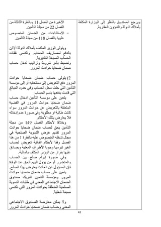 42
‫المكلفة‬ ‫الوزارة‬ ‫إلى‬ ‫بالنظر‬ ‫الصندوق‬ ‫ويرجع‬
.‫العقارية‬ ‫والشؤون‬ ‫الدولة‬ ‫بأمالك‬
‫الفصل‬ ‫من‬ ‫األخيرة‬
11
‫من‬ ‫الثالثة‬ ‫وبالفقرة‬
‫الفصل‬
22
.‫التأمين‬ ‫مجلة‬ ‫من‬
-
‫االستثناء‬
‫ات‬
‫المنصوص‬ ‫الضمان‬ ‫من‬
‫بالفصل‬ ‫عليها‬
118
.‫التأمين‬ ‫مجلة‬ ‫من‬
‫اإلذن‬ ‫الدولة‬ ‫بأمالك‬ ‫المكلف‬ ‫الوزير‬ ‫ويتولى‬
‫بالدفع‬
‫نفقات‬ ‫وتكتسي‬ .‫الحساب‬ ‫لمصاريف‬
.‫التقديرية‬ ‫الصبغة‬ ‫الحساب‬
‫وتضبط‬
‫حساب‬ ‫تدخل‬ ‫وتراتيب‬ ‫شروط‬ ‫بأمر‬
‫المرور‬ ‫حوادث‬ ‫ضحايا‬ ‫ضمان‬
.
2
)
‫حوادث‬ ‫ضحايا‬ ‫ضمان‬ ‫حساب‬ ‫يتولى‬
‫إلى‬ ‫أو‬ ‫مستحقيه‬ ‫إلى‬ ‫التعويض‬ ‫دفع‬ ‫المرور‬
‫مؤسسة‬
‫المبالغ‬ ‫حدود‬ ‫وفي‬ ‫الحساب‬ ‫محل‬ ‫حلت‬ ‫التي‬ ‫التأمين‬
‫الح‬ ‫باسم‬ ‫بدفعها‬ ‫قامت‬ ‫التي‬
.‫ساب‬
‫على‬ ‫يتعين‬
‫مؤسسة‬
‫حساب‬ ‫ادخال‬ ‫التأمين‬
‫القضية‬ ‫في‬ ‫المرور‬ ‫حوادث‬ ‫ضحايا‬ ‫ضمان‬
‫سواء‬ ‫المرور‬ ‫حوادث‬ ‫عن‬ ‫بالتعويض‬ ‫المتعلقة‬
‫إدخاله‬ ‫عدم‬ ‫صورة‬ ‫وفي‬ ‫مطلوبة‬ ‫او‬ ‫طالبة‬ ‫كانت‬
.‫األحكام‬ ‫بتلك‬ ‫يعارض‬ ‫فال‬
‫ألحكام‬ ‫وخالفا‬
‫الفصل‬
149
‫مجلة‬ ‫من‬
‫حوادث‬ ‫ضحايا‬ ‫ضمان‬ ‫لحساب‬ ‫يحق‬ ‫التأمين‬
‫في‬ ‫الصلحية‬ ‫التسوية‬ ‫عرض‬ ‫تقديم‬ ‫المرور‬
‫بالفقرة‬ ‫عليه‬ ‫المنصوص‬ ‫تدخله‬ ‫مجال‬
1
‫هذا‬ ‫من‬
‫لحساب‬ ‫تعويض‬ ‫اتفاقية‬ ‫ألحكام‬ ‫وفقا‬ ‫الفصل‬
‫ويصادق‬ ‫المعنية‬ ‫األطراف‬ ‫وجوبا‬ ‫تبرمها‬ ‫الغير‬
.‫بالمالية‬ ‫المكلف‬ ‫الوزير‬ ‫من‬ ‫بقرار‬ ‫عليها‬
‫إبر‬ ‫صورة‬ ‫وفي‬
‫الحساب‬ ‫بين‬ ‫صلح‬ ‫ام‬
‫الوفاة‬ ‫عند‬ ‫الحق‬ ‫إليهم‬ ‫يؤول‬ ‫من‬ ‫أو‬ ‫والمتضرر‬
.‫الصلح‬ ‫بهذا‬ ‫يعارض‬ ‫الحادث‬ ‫عن‬ ‫المسؤول‬ ‫فإن‬
‫يتعين‬
‫حوادث‬ ‫ضحايا‬ ‫ضمان‬ ‫حساب‬ ‫على‬
‫و‬ ‫المرور‬
‫مؤسسة‬
‫صندوق‬ ‫تشريك‬ ‫التأمين‬
‫التسوية‬ ‫طلبات‬ ‫في‬ ‫المعني‬ ‫االجتماعي‬ ‫الضمان‬
‫تكتسي‬ ‫التي‬ ‫المرور‬ ‫بحوادث‬ ‫المتعلقة‬ ‫الصلحية‬
‫شغ‬ ‫صبغة‬
.‫لية‬
‫وال‬
‫يمكن‬
‫االجتماعي‬ ‫الصندوق‬ ‫معارضة‬
‫المرور‬ ‫حوادث‬ ‫ضحايا‬ ‫ضمان‬ ‫وحساب‬ ‫المعني‬
 