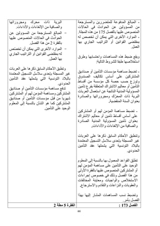 44
-
‫ا‬
‫والمسترجعة‬ ‫للمتضررين‬ ‫المدفوعة‬ ‫لمبالغ‬
‫عن‬ ‫المسؤولين‬ ‫من‬
‫الحاالت‬ ‫في‬ ‫الحوادث‬
‫بالفصل‬ ‫عليها‬ ‫المنصوص‬
175
.‫المجلة‬ ‫هذه‬ ‫من‬
-
‫له‬ ‫تخصص‬ ‫أن‬ ‫يمكن‬ ‫التي‬ ‫األخرى‬ ‫الموارد‬
‫بها‬ ‫الجاري‬ ‫التراتيب‬ ‫أو‬ ‫القوانين‬ ‫بمقتضى‬
.‫العمل‬
‫وطرق‬ ‫واحتسابها‬ ‫المساهمات‬ ‫هذه‬ ‫ضبط‬ ‫ويقع‬
:‫التالية‬ ‫للشروط‬ ‫طبقا‬ ‫استخالصها‬
-
‫التأمين‬ ‫مؤسسات‬ ‫مساهمة‬ ‫تضبط‬
‫صناديق‬ ‫أو‬
‫الصندوق‬ ‫تكاليف‬ ‫أساس‬ ‫على‬ ‫المشتركين‬
‫أقساط‬ ‫من‬ ‫مؤسسة‬ ‫كل‬ ‫حصة‬ ‫حسب‬ ‫وتوزع‬
‫تأمين‬ ‫بفرع‬ ‫المتعلقة‬ ‫االشتراك‬ ‫معاليم‬ ‫أو‬ ‫التأمين‬
‫العربات‬ ‫استعمال‬ ‫عن‬ ‫الناتجة‬ ‫المدنية‬ ‫المسؤولية‬
‫والصادرة‬ ‫ومجروراتها‬ ‫ك‬‫المحر‬ ‫ذات‬ ‫البرية‬
‫المنقضية‬ ‫السنة‬ ‫بعنوان‬
.
-
‫المشترك‬ ‫أو‬ ‫لهم‬ ‫المؤمن‬ ‫مساهمة‬ ‫تضبط‬
‫ين‬
‫االشتراك‬ ‫معاليم‬ ‫أو‬ ‫تأمين‬ ‫أقساط‬ ‫أساس‬ ‫على‬
‫الصادرة‬ ‫المدنية‬ ‫المسؤولية‬ ‫تأمين‬ ‫بعنوان‬
‫واألداءات‬ ‫اإللغاءات‬ ‫من‬ ‫والصافية‬
.
‫العربات‬ ‫على‬ ‫ذكرها‬ ‫السابق‬ ‫األحكام‬ ‫وتنطبق‬
‫المعتمدة‬ ‫التسجيل‬ ‫سالسل‬ ‫بإحدى‬ ‫المسجلة‬ ‫غير‬
‫التأمين‬ ‫عقد‬ ‫يشملها‬ ‫التي‬ ‫التونسية‬ ‫بالبالد‬
.‫الحدودي‬
‫ق‬‫تطب‬
‫المعلوم‬ ‫إلى‬ ‫بالنسبة‬ ‫بها‬ ‫المعمول‬ ‫القواعد‬
‫لهم‬ ‫المؤمن‬ ‫مساهمة‬ ‫على‬ ‫التأمين‬ ‫على‬ ‫الوحيد‬
‫األولى‬ ‫بالفقرة‬ ‫عليها‬ ‫المنصوص‬ ‫المشتركين‬ ‫أو‬
‫إجراءات‬ ‫خصوص‬ ‫في‬ ‫وذلك‬ ‫الفصل‬ ‫هذا‬ ‫من‬
‫المخالفات‬ ‫ومعاينة‬ ‫والواجبات‬ ‫االستخالص‬
‫واالسترجاع‬ ‫والتقادم‬ ‫والنزاعات‬ ‫والعقوبات‬
.
‫المساهمات‬ ‫نسب‬ ‫وتضبط‬
‫بهذا‬ ‫إليها‬ ‫المشار‬
.‫بأمر‬ ‫الفصل‬
‫ومجروراتها‬ ‫محرك‬ ‫ذات‬ ‫البرية‬
‫واألداءات‬ ‫اإللغاءات‬ ‫من‬ ‫والصافية‬
.
-
‫عن‬ ‫المسؤولين‬ ‫من‬ ‫المسترجعة‬ ‫المبالغ‬
‫عليها‬ ‫المنصوص‬ ‫الحاالت‬ ‫في‬ ‫الحوادث‬
‫بالفقرة‬
2
.‫الفصل‬ ‫هذا‬ ‫من‬
-
‫الموارد‬
‫األخرى‬
‫ص‬‫تخص‬ ‫أن‬ ‫يمكن‬ ‫التي‬
‫الجاري‬ ‫التراتيب‬ ‫أو‬ ‫القوانين‬ ‫بمقتضى‬ ‫له‬
.‫العمل‬ ‫بها‬
‫وت‬
‫العربات‬ ‫على‬ ‫ذكرها‬ ‫السابق‬ ‫األحكام‬ ‫طبق‬
‫المعتمدة‬ ‫التسجيل‬ ‫سالسل‬ ‫بإحدى‬ ‫المسجلة‬ ‫غير‬
‫التأمين‬ ‫عقد‬ ‫يشملها‬ ‫التي‬ ‫التونسية‬ ‫بالبالد‬
.‫الحدودي‬
‫تدفع‬
‫أو‬ ‫التأمين‬ ‫مؤسسات‬ ‫مساهمة‬
‫صناديق‬
‫المشتركين‬
‫المشتركين‬ ‫أو‬ ‫لهم‬ ‫المؤمن‬ ‫ومساهمة‬
‫صناديق‬ ‫أو‬ ‫التأمين‬ ‫مؤسسات‬ ‫قبل‬ ‫من‬ ‫شهريا‬
‫المعلوم‬ ‫إلى‬ ‫بالنسبة‬ ‫الشأن‬ ‫هو‬ ‫كما‬ ‫المشتركين‬
.‫التأمين‬ ‫على‬ ‫الوحيد‬
-
‫الفصل‬
173
:
‫الفقرة‬
5
‫مطة‬
2
 