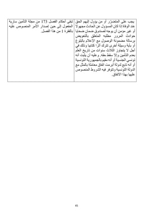 45
‫الحق‬ ‫إليهم‬ ‫يؤول‬ ‫من‬ ‫أو‬ ‫ر‬‫المتضر‬ ‫على‬ ‫يجب‬
‫مجهوال‬ ‫الحادث‬ ‫عن‬ ‫المسؤول‬ ‫كان‬ ‫إذا‬ ‫الوفاة‬ ‫عند‬
‫أو‬
‫ضحايا‬ ‫ضمان‬ ‫لصندوق‬ ‫يوجه‬ ‫أن‬ ‫مؤمن‬ ‫غير‬
‫بالتعويض‬ ‫المتعلق‬ ‫مطلبه‬ ‫المرور‬ ‫حوادث‬
‫بالبلوغ‬ ‫اإلعالم‬ ‫مع‬ ‫الوصول‬ ‫مضمونة‬ ‫برسالة‬
‫في‬ ‫وذلك‬ ‫كتابيا‬ ‫أثرا‬ ‫تترك‬ ‫أخرى‬ ‫وسيلة‬ ‫بأية‬ ‫أو‬
‫العلم‬ ‫تاريخ‬ ‫من‬ ‫سنوات‬ ‫الثالث‬ ‫يتجاوز‬ ‫ال‬ ‫أجل‬
‫أنه‬ ‫يثبت‬ ‫أن‬ ‫وعليه‬ .‫حقه‬ ‫سقط‬ ‫وإال‬ ‫التأمين‬ ‫بعدم‬
‫الجنسية‬ ‫تونسي‬
‫التونسية‬ ‫بالجمهورية‬ ‫مقيم‬ ‫أنه‬ ‫أو‬
‫مع‬ ‫بالمثل‬ ‫معاملة‬ ‫اتفاق‬ ‫أبرمت‬ ‫لدولة‬ ‫تابع‬ ‫أنه‬ ‫أو‬
‫المنصوص‬ ‫الشروط‬ ‫فيه‬ ‫وتتوفر‬ ‫التونسية‬ ‫الدولة‬
.‫االتفاق‬ ‫بهذا‬ ‫عليها‬
‫الفصل‬ ‫أحكام‬ ‫تبقى‬
173
‫سارية‬ ‫التأمين‬ ‫مجلة‬ ‫من‬
‫عليه‬ ‫المنصوص‬ ‫األمر‬ ‫إصدار‬ ‫حين‬ ‫إلى‬ ‫المفعول‬
‫بالفقرة‬
1
‫هذ‬ ‫من‬
.‫الفصل‬ ‫ا‬
 