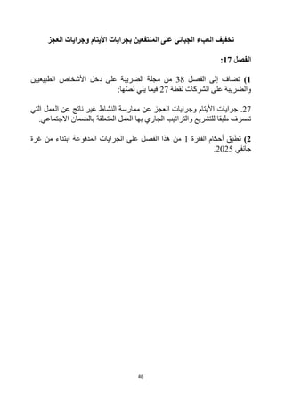46
‫الجبائي‬ ‫العبء‬ ‫تخفيف‬
‫بجراي‬ ‫المنتفعين‬ ‫على‬
‫ات‬
‫األ‬
‫يتام‬
‫وجراي‬
‫ات‬
‫ال‬
‫عجز‬
‫الفصل‬
17
:
1
)
‫الفصل‬ ‫إلى‬ ‫تضاف‬
38
‫الطبيعيين‬ ‫األشخاص‬ ‫دخل‬ ‫على‬ ‫الضريبة‬ ‫مجلة‬ ‫من‬
‫نقطة‬ ‫الشركات‬ ‫على‬ ‫والضريبة‬
27
:‫ها‬‫نص‬ ‫يلي‬ ‫فيما‬
27
‫جرايات‬ .
‫العمل‬ ‫عن‬ ‫ناتج‬ ‫غير‬ ‫النشاط‬ ‫ممارسة‬ ‫عن‬ ‫العجز‬ ‫وجرايات‬ ‫األيتام‬
‫التي‬
‫طبقا‬ ‫تصرف‬
‫المتعلقة‬ ‫العمل‬ ‫بها‬ ‫الجاري‬ ‫والتراتيب‬ ‫للتشريع‬
‫االجتماعي‬ ‫بالضمان‬
.
2
)
‫الفقرة‬ ‫أحكام‬ ‫تطبق‬
1
‫غرة‬ ‫من‬ ‫ابتداء‬ ‫المدفوعة‬ ‫الجرايات‬ ‫على‬ ‫الفصل‬ ‫هذا‬ ‫من‬
‫جانفي‬
2025
.
 