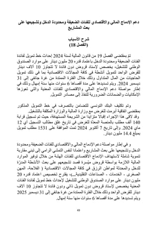 49
‫دعم‬
‫ل‬ ‫واالقتصادي‬ ‫المالي‬ ‫اإلدماج‬
‫الدخل‬ ‫ومحدودة‬ ‫الضعيفة‬ ‫لفئات‬
‫على‬ ‫وتشجيعها‬
‫المشاريع‬ ‫بعث‬
‫األسباب‬ ‫شرح‬
‫(الفصل‬
18
)
‫الفصل‬ ‫بمقتضى‬ ‫تم‬
19
‫لسنة‬ ‫المالية‬ ‫قانون‬ ‫من‬
2024
‫لفائدة‬ ‫تمويل‬ ‫خط‬ ‫إحداث‬
‫الفئات‬
‫الضعيفة‬
‫الدخل‬ ‫ومحدودة‬
‫قدره‬ ‫باعتماد‬
20
‫الصندوق‬ ‫موارد‬ ‫على‬ ‫دينار‬ ‫مليون‬
‫تتجاوز‬ ‫ال‬ ‫فائدة‬ ‫دون‬ ‫قروض‬ ‫إلسناد‬ ‫يخصص‬ ،‫للتشغيل‬ ‫الوطني‬
10
‫دينار‬ ‫آالف‬
‫االقتصادية‬ ‫المجاالت‬ ‫كافة‬ ‫في‬ ‫أنشطة‬ ‫لتمويل‬ ‫الواحد‬ ‫للقرض‬
‫تمويل‬ ‫ذلك‬ ‫في‬ ‫بما‬
‫المتداول‬ ‫المال‬ ‫من‬ ‫الحاجيات‬
‫غرة‬ ‫من‬ ‫الممتدة‬ ‫الفترة‬ ‫خالل‬ ‫وذلك‬
‫إلى‬ ‫جانفي‬
31
‫ديسمبر‬
2024
‫أقصاها‬ ‫مدة‬ ‫على‬ ‫تسديدها‬ ‫ويتم‬ .
6
‫إمهال‬ ‫سنة‬ ‫منها‬ ‫سنوات‬
‫و‬
‫ذلك‬
‫في‬
‫للفئات‬ ‫واالقتصادي‬ ‫المالي‬ ‫اإلدماج‬ ‫دعم‬ ‫مواصلة‬ ‫إطار‬
‫و‬ ‫المعنية‬
‫تعوزها‬ ‫التي‬
‫التمويل‬ ‫مصادر‬ ‫إلى‬ ‫للنفاذ‬ ‫الضرورية‬ ‫والضمانات‬ ‫اإلمكانيات‬
.
‫وتم‬
‫البنك‬ ‫تكليف‬
‫ف‬ ‫بالتصرف‬ ‫للتضامن‬ ‫التونسي‬
‫المذكور‬ ‫التمويل‬ ‫خط‬ ‫ي‬
.‫بالتشغيل‬ ‫المكلفة‬ ‫والوزارة‬ ‫المالية‬ ‫وزارة‬ ‫مع‬ ‫للغرض‬ ‫أبرمت‬ ‫اتفاقية‬ ‫بمقتضى‬
‫قرابة‬ ‫تسجيل‬ ‫تم‬ ‫حيث‬ ،‫المستهدفة‬ ‫الشريحة‬ ‫من‬ ‫متزايدا‬ ‫إقباال‬ ‫اإلجراء‬ ‫هذا‬ ‫القى‬ ‫وقد‬
140
‫أي‬ ‫التسجيل‬ ‫مطالب‬ ‫غلق‬ ‫تاريخ‬ ‫في‬ ‫للغرض‬ ‫ة‬‫المعد‬ ‫بالمنصة‬ ‫مطلب‬ ‫ألف‬
12
‫ماي‬
2024
‫و‬ .
‫تار‬ ‫إلى‬
‫يخ‬
7
‫أكتوبر‬
2024
‫على‬ ‫الموافقة‬ ‫تمت‬
1531
‫تمويل‬ ‫مطلب‬
‫بمبلغ‬
14.4
‫دينار‬ ‫مليون‬
.
‫إطار‬ ‫في‬ ‫و‬
‫المالي‬ ‫اإلدماج‬ ‫دعم‬ ‫مواصلة‬
‫ومحدودة‬ ‫الضعيفة‬ ‫للفئات‬ ‫واالقتصادي‬
‫بعث‬ ‫على‬ ‫وتشجيعها‬ ‫الدخل‬
‫المشاريع‬
‫واعتمادا‬
‫مقاربة‬ ‫تبني‬ ‫إلى‬ ‫الرامي‬ ‫التمشي‬ ‫لنفس‬
‫شاملة‬ ‫تنموية‬
‫ال‬
‫اإل‬ ‫ستهداف‬
‫دماج‬
‫الموارد‬ ‫توفير‬ ‫خالل‬ ‫من‬ ‫الهشة‬ ‫للفئات‬ ‫االقتصادي‬
‫مي‬ ‫قروض‬ ‫بواسطة‬ ‫الالزمة‬ ‫المالية‬
‫ة‬‫المدر‬ ‫األنشطة‬ ‫بعث‬ ‫على‬ ‫تشجيعهم‬ ‫قصد‬ ‫سرة‬
‫الرزق‬ ‫لمواطن‬ ‫والمحدثة‬ ‫للدخل‬
‫ا‬ ( ‫االقتصادية‬ ‫المجاالت‬ ‫كافة‬ ‫في‬
‫لفالحة‬
-
‫المهن‬
‫الصغرى‬
-
‫الخدمات‬
-
‫التقليدية‬ ‫الصناعات‬
)....
‫قدر‬ ‫اعتماد‬ ‫تخصيص‬ ‫يقترح‬ ،
‫ه‬
20
‫دينار‬ ‫مليون‬
‫موارد‬ ‫على‬
‫الوطني‬ ‫الصندوق‬
‫للتشغيل‬
‫إلحداث‬
‫الفئات‬ ‫لفائدة‬ ‫تمويل‬ ‫خط‬
‫المعنية‬
‫قروض‬ ‫إلسناد‬ ‫يخصص‬
‫و‬ ‫ذاتي‬ ‫تمويل‬ ‫دون‬
‫تتجاوز‬ ‫ال‬ ‫فائدة‬ ‫دون‬
10
‫آالف‬
‫إلى‬ ‫جانفي‬ ‫غرة‬ ‫من‬ ‫الممتدة‬ ‫الفترة‬ ‫خالل‬ ‫وذلك‬ ‫الواحد‬ ‫للقرض‬ ‫دينار‬
31
‫ديسمبر‬
2025
‫أقصاها‬ ‫مدة‬ ‫على‬ ‫تسديدها‬ ‫ويتم‬
6
.‫إمهال‬ ‫سنة‬ ‫منها‬ ‫سنوات‬
 