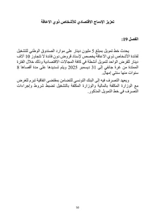 50
‫اإل‬ ‫تعزيز‬
‫دماج‬
‫االقتصادي‬
‫ل‬
‫االعاقة‬ ‫ذوي‬ ‫ألشخاص‬
‫الفصل‬
19
:
‫بمبلغ‬ ‫تمويل‬ ‫خط‬ ‫يحدث‬
5
‫للتشغيل‬ ‫الوطني‬ ‫الصندوق‬ ‫موارد‬ ‫على‬ ‫دينار‬ ‫مليون‬
‫تتجاوز‬ ‫ال‬ ‫فائدة‬ ‫دون‬ ‫قروض‬ ‫إلسناد‬ ‫يخصص‬ ‫االعاقة‬ ‫ذوي‬ ‫األشخاص‬ ‫لفائدة‬
10
‫آالف‬
‫الفترة‬ ‫خالل‬ ‫وذلك‬ ‫االقتصادية‬ ‫المجاالت‬ ‫كافة‬ ‫في‬ ‫أنشطة‬ ‫لتمويل‬ ‫الواحد‬ ‫للقرض‬ ‫دينار‬
‫إلى‬ ‫جانفي‬ ‫غرة‬ ‫من‬ ‫الممتدة‬
31
‫ديسمبر‬
2025
‫أقصاها‬ ‫مدة‬ ‫على‬ ‫تسديدها‬ ‫ويتم‬
8
.‫إمهال‬ ‫سنتي‬ ‫منها‬ ‫سنوات‬
‫للغرض‬ ‫تبرم‬ ‫اتفاقية‬ ‫بمقتضى‬ ‫للتضامن‬ ‫التونسي‬ ‫البنك‬ ‫إلى‬ ‫فيه‬ ‫التصرف‬ ‫ويعهد‬
‫وإجراءات‬ ‫شروط‬ ‫تضبط‬ ‫بالتشغيل‬ ‫المكلفة‬ ‫والوزارة‬ ‫بالمالية‬ ‫المكلفة‬ ‫الوزارة‬ ‫مع‬
‫التصرف‬
‫في‬
.‫المذكور‬ ‫التمويل‬ ‫خط‬
 