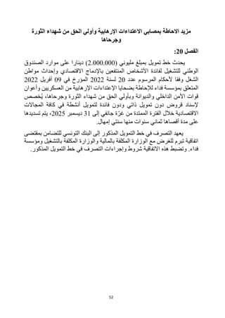 52
‫االحاطة‬ ‫مزيد‬
‫ب‬
‫مصابي‬
‫الثورة‬ ‫شهداء‬ ‫من‬ ‫الحق‬ ‫وأولي‬ ‫اإلرهابية‬ ‫االعتداءات‬
‫وجرحاها‬
‫الفصل‬
20
:
‫بمبلغ‬ ‫تمويل‬ ‫خط‬ ‫يحدث‬
‫مليوني‬
(
2.000.000
)
‫دينار‬
‫ا‬
‫الصندوق‬ ‫موارد‬ ‫على‬
‫لفائدة‬ ‫للتشغيل‬ ‫الوطني‬
‫مواطن‬ ‫وإحداث‬ ‫االقتصادي‬ ‫باإلدماج‬ ‫المنتفعين‬ ‫األشخاص‬
‫المرسوم‬ ‫ألحكام‬ ‫وفقا‬ ‫الشغل‬
‫عدد‬
20
‫لسنة‬
2022
‫في‬ ‫المؤرخ‬
09
‫أفريل‬
2022
‫المتعلق‬
‫وأعوان‬ ‫العسكريين‬ ‫من‬ ‫اإلرهابية‬ ‫اإلعتداءات‬ ‫بضحايا‬ ‫لإلحاطة‬ ‫فداء‬ ‫بمؤسسة‬
ُ‫ي‬ ،‫وجرحاها‬ ‫الثورة‬ ‫شهداء‬ ‫من‬ ‫الحق‬ ‫وبأولي‬ ‫والديوانة‬ ‫الداخلي‬ ‫األمن‬ ‫قوات‬
‫خصص‬
‫قروض‬ ‫إلسناد‬
‫و‬ ‫ذاتي‬ ‫تمويل‬ ‫دون‬
‫المجاالت‬ ‫كافة‬ ‫في‬ ‫أنشطة‬ ‫لتمويل‬ ‫فائدة‬ ‫دون‬
‫االقتصادية‬
‫من‬ ‫الممتدة‬ ‫الفترة‬ ‫خالل‬
‫ة‬‫غر‬
‫إلى‬ ‫جانفي‬
31
‫ديسمبر‬
2025
،
‫تسديدها‬ ‫يتم‬
‫أقصاها‬ ‫مدة‬ ‫على‬
‫ثماني‬
.‫إمهال‬ ‫سنتي‬ ‫منها‬ ‫سنوات‬
‫بمقتضى‬ ‫للتضامن‬ ‫التونسي‬ ‫البنك‬ ‫إلى‬ ‫المذكور‬ ‫التمويل‬ ‫خط‬ ‫في‬ ‫التصرف‬ ‫يعهد‬
‫با‬ ‫المكلفة‬ ‫والوزارة‬ ‫بالمالية‬ ‫المكلفة‬ ‫الوزارة‬ ‫مع‬ ‫للغرض‬ ‫تبرم‬ ‫اتفاقية‬
‫لتشغيل‬
‫ومؤسسة‬
‫و‬ .‫فداء‬
‫تضبط‬
‫االتفاقية‬ ‫هذه‬
.‫المذكور‬ ‫التمويل‬ ‫خط‬ ‫في‬ ‫التصرف‬ ‫وإجراءات‬ ‫شروط‬
 