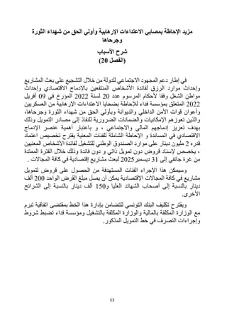 53
‫ب‬ ‫اإلحاطة‬ ‫مزيد‬
‫مصابي‬
‫الثورة‬ ‫شهداء‬ ‫من‬ ‫الحق‬ ‫وأولي‬ ‫اإلرهابية‬ ‫االعتداءات‬
‫وجرحاها‬
‫األسباب‬ ‫شرح‬
‫(الفصل‬
20
)
‫بعث‬ ‫على‬ ‫التشجيع‬ ‫خالل‬ ‫من‬ ‫للدولة‬ ‫االجتماعي‬ ‫المجهود‬ ‫دعم‬ ‫إطار‬ ‫في‬
‫المشاريع‬
‫الرزق‬ ‫موارد‬ ‫وإحداث‬
‫لفائدة‬
‫وإحداث‬ ‫االقتصادي‬ ‫باإلدماج‬ ‫المنتفعين‬ ‫األشخاص‬
‫ألحكام‬ ‫وفقا‬ ‫الشغل‬ ‫مواطن‬
‫عدد‬ ‫المرسوم‬
20
‫لسنة‬
2022
‫في‬ ‫المؤرخ‬
09
‫أفريل‬
2022
‫العسكريين‬ ‫من‬ ‫اإلرهابية‬ ‫االعتداءات‬ ‫بضحايا‬ ‫لإلحاطة‬ ‫فداء‬ ‫بمؤسسة‬ ‫المتعلق‬
‫الداخلي‬ ‫األمن‬ ‫قوات‬ ‫وأعوان‬
‫وجرحاها‬ ‫الثورة‬ ‫شهداء‬ ‫من‬ ‫الحق‬ ‫وبأولي‬ ‫والديوانة‬
،
‫وذلك‬ ‫التمويل‬ ‫مصادر‬ ‫إلى‬ ‫للنفاذ‬ ‫الضرورية‬ ‫والضمانات‬ ‫اإلمكانيات‬ ‫تعوزهم‬ ‫والذين‬
، ‫واالجتماعي‬ ‫المالي‬ ‫إدماجهم‬ ‫تعزيز‬ ‫بهدف‬
‫أهمية‬ ‫باعتبار‬ ‫و‬
‫اإل‬ ‫عنصر‬
‫دماج‬
‫المعنية‬ ‫للفئات‬ ‫الشاملة‬ ‫اإلحاطة‬ ‫و‬ ‫المساندة‬ ‫في‬ ‫االقتصادي‬
‫تخصيص‬ ‫يقترح‬
‫اعتماد‬
‫قدره‬
2
‫المعنيين‬ ‫األشخاص‬ ‫لفائدة‬ ‫للتشغيل‬ ‫الوطني‬ ‫الصندوق‬ ‫موارد‬ ‫على‬ ‫دينار‬ ‫مليون‬
‫فائدة‬ ‫دون‬ ‫و‬ ‫ذاتي‬ ‫تمويل‬ ‫دون‬ ‫قروض‬ ‫إلسناد‬ ‫يخصص‬ ،
‫وذلك‬
‫الممتدة‬ ‫الفترة‬ ‫خالل‬
‫إلى‬ ‫جانفي‬ ‫غرة‬ ‫من‬
31
‫ديسمبر‬
2025
‫مشاريع‬ ‫لبعث‬
‫إقتصادية‬
‫المجاالت‬ ‫كافة‬ ‫في‬
.
‫الفئات‬ ‫اإلجراء‬ ‫هذا‬ ‫وسيمكن‬
‫المست‬
‫لتمويل‬ ‫قروض‬ ‫على‬ ‫الحصول‬ ‫من‬ ‫هدفة‬
‫الواحد‬ ‫القرض‬ ‫مبلغ‬ ‫يصل‬ ‫أن‬ ‫يمكن‬ ‫اإلقتصادية‬ ‫المجاالت‬ ‫كافة‬ ‫في‬ ‫مشاريع‬
200
‫ألف‬
‫بالنسبة‬ ‫دينار‬
‫إلى‬
‫و‬ ‫العليا‬ ‫الشهائد‬ ‫أصحاب‬
150
‫دينار‬ ‫ألف‬
‫ا‬ ‫إلى‬ ‫بالنسبة‬
‫لشرائح‬
.‫األخرى‬
‫تبرم‬ ‫اتفاقية‬ ‫بمقتضى‬ ‫الخط‬ ‫هذا‬ ‫بإدارة‬ ‫للتضامن‬ ‫التونسي‬ ‫البنك‬ ‫تكليف‬ ‫ويقترح‬
‫مع‬
‫ال‬
‫وزارة‬
‫ب‬ ‫المكلفة‬
‫بالتشغيل‬ ‫المكلفة‬ ‫والوزارة‬ ‫المالية‬
‫فداء‬ ‫ومؤسسة‬
‫شروط‬ ‫تضبط‬
‫وإجراءات‬
‫المذكور‬ ‫التمويل‬ ‫خط‬ ‫في‬ ‫التصرف‬
.
 