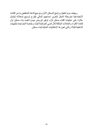 56
‫به‬ ‫المنتفعين‬ ‫قاعدة‬ ‫وتوسيع‬ ‫األول‬ ‫المسكن‬ ‫برنامج‬ ‫تفعيل‬ ‫مزيد‬ ‫وبهدف‬
‫الفئات‬ ‫من‬
‫الدخل‬ ‫متوسطة‬ ‫االجتماعية‬
‫إدماجه‬ ‫لتعزيز‬
‫م‬
‫يقترح‬ ‫المالي‬
‫تدخالت‬ ‫توسيع‬
‫ه‬
‫ليشمل‬
‫على‬ ‫عالوة‬
‫مسكن‬ ‫اقتناء‬ ‫عمليات‬
‫ل‬‫أو‬
،
‫توفير‬
‫قروض‬
‫ميسرة‬
‫قصد‬
‫أول‬ ‫مسكن‬ ‫بناء‬
‫للبناء‬ ‫الصالحة‬ ‫لألراضي‬ ‫المالكة‬ ‫والعائالت‬ ‫األفراد‬ ‫لفائدة‬
‫بالجهات‬ ‫المتواجدة‬ ‫وخاصة‬
‫للبالد‬ ‫الداخلية‬
‫مسكن‬ ‫لبناء‬ ‫المالية‬ ‫اإلمكانيات‬ ‫تعوزها‬ ‫والتي‬
.
 