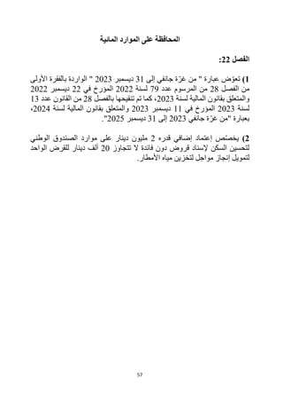 57
‫ا‬
‫المائية‬ ‫الموارد‬ ‫على‬ ‫لمحافظة‬
‫الفصل‬
22
:
1
)
‫إلى‬ ‫جانفي‬ ‫ة‬‫غر‬ ‫من‬ " ‫عبارة‬ ‫ض‬‫تعو‬
31
‫ديسمبر‬
2023
‫األولى‬ ‫بالفقرة‬ ‫الواردة‬ "
‫الفصل‬ ‫من‬
28
‫عدد‬ ‫المرسوم‬ ‫من‬
79
‫لسنة‬
2022
‫في‬ ‫المؤرخ‬
22
‫ديسمبر‬
2022
‫لسنة‬ ‫المالية‬ ‫بقانون‬ ‫والمتعلق‬
2023
‫بالفصل‬ ‫تنقيحها‬ ‫تم‬ ‫كما‬ ،
28
‫عدد‬ ‫القانون‬ ‫من‬
13
‫لسنة‬
2023
‫ال‬
‫في‬ ‫مؤرخ‬
11
‫ديسمبر‬
2023
‫والمتع‬
‫لسنة‬ ‫المالية‬ ‫بقانون‬ ‫لق‬
2024
،
‫جانفي‬ ‫ة‬‫غر‬ ‫"من‬ ‫بعبارة‬
2023
‫إلى‬
31
‫ديسمبر‬
2025
."
2
)
‫ص‬‫يخص‬
‫إ‬
‫عتماد‬
‫قدره‬ ‫إضافي‬
2
‫الوطني‬ ‫الصندوق‬ ‫موارد‬ ‫على‬ ‫دينار‬ ‫مليون‬
‫تتجاوز‬ ‫ال‬ ‫فائدة‬ ‫دون‬ ‫قروض‬ ‫إلسناد‬ ‫السكن‬ ‫لتحسين‬
20
‫الواحد‬ ‫للقرض‬ ‫دينار‬ ‫ألف‬
‫لتمويل‬
‫إ‬
.‫األمطار‬ ‫مياه‬ ‫لتخزين‬ ‫مواجل‬ ‫نجاز‬
 