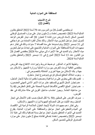 58
‫ا‬
‫المائية‬ ‫الموارد‬ ‫على‬ ‫لمحافظة‬
‫األسباب‬ ‫شرح‬
‫(الفصل‬
22
)
‫بمقتضى‬ ‫تم‬
‫الفصل‬
28
‫عدد‬ ‫المرسوم‬ ‫من‬
79
‫لسنة‬
2022
‫بقانون‬ ‫المتعلق‬
‫لسنة‬ ‫المالية‬
2023
‫تخصيص‬ ،
‫إ‬
‫بـ‬ ‫عتماد‬
2
‫دينار‬ ‫مليون‬
‫موارد‬ ‫على‬
‫ال‬
‫صندوق‬
‫الوطني‬
‫ل‬
‫تتجاوز‬ ‫ال‬ ‫فائدة‬ ‫دون‬ ‫قروض‬ ‫إلسناد‬ ‫السكن‬ ‫تحسين‬
20
‫الواحد‬ ‫للقرض‬ ‫دينار‬ ‫ألف‬
‫لتمويل‬
‫إ‬
‫جانفي‬ ‫غرة‬ ‫من‬ ‫الممتدة‬ ‫الفترة‬ ‫خالل‬ ‫وذلك‬ ‫األمطار‬ ‫مياه‬ ‫لتخزين‬ ‫مواجل‬ ‫نجاز‬
‫إلى‬
31
‫ديسمبر‬
2023
‫تسديدها‬ ‫ويتم‬
‫أقصاها‬ ‫مدة‬ ‫على‬
7
‫سنوات‬
‫في‬ ‫وذلك‬
‫دعم‬ ‫إطار‬
‫مجهودات‬
‫للمحافظة‬ ‫الدولة‬
‫المائية‬ ‫الموارد‬ ‫على‬
‫على‬ ‫والتشجيع‬
‫إ‬
‫لتخزين‬ ‫مواجل‬ ‫حداث‬
‫األمطار‬ ‫مياه‬
‫التمديد‬ ‫وتم‬
‫هذا‬ ‫في‬
‫إلى‬ ‫اإلجراء‬
‫موفي‬
‫سنة‬
2024
‫بمقتضى‬
‫الفصل‬
28
‫من‬
‫ال‬
‫عدد‬ ‫قانون‬
13
‫لسنة‬
2023
‫في‬ ‫المؤرخ‬
11
‫ديسمبر‬
2023
‫بقانون‬ ‫والمتعلق‬
‫لسنة‬ ‫المالية‬
2024
.
‫المذكور‬ ‫لالجراء‬ ‫وتطبيقا‬
‫القروض‬ ‫بهذه‬ ‫االنتفاع‬ ‫وإجراءات‬ ‫شروط‬ ‫ضبط‬ ‫تم‬
‫أبرمت‬ ‫اتفاقية‬ ‫بمقتضى‬
‫ل‬
‫لغرض‬
‫من‬ ‫واإلسكان‬ ‫التجهيز‬ ‫ووزارة‬ ‫المالية‬ ‫وزارة‬ ‫بين‬
‫و‬ ‫جهة‬
‫اإلسكان‬ ‫بنك‬
‫أخرى‬ ‫جهة‬ ‫من‬
: ‫في‬ ‫بالخصوص‬ ‫المتمثلة‬ ‫و‬
-
‫فردي‬ ‫لمسكن‬ ‫المنتفع‬ ‫امتالك‬ ‫وجوب‬
‫(موضوع‬
‫إ‬
،)‫ماجل‬ ‫نجاز‬
-
‫فنية‬ ‫دراسة‬ ‫على‬ ‫يحتوي‬ ‫تقني‬ ‫ملف‬ ‫تقديم‬
‫و‬
،‫الماجل‬ ‫إلنجاز‬ ‫مالية‬ ‫بتقديرات‬ ‫مصحوبا‬
-
‫عدم‬
،‫المضمون‬ ‫المهني‬ ‫االدنى‬ ‫االجر‬ ‫مرات‬ ‫عشر‬ ‫للمستفيد‬ ‫الشهري‬ ‫الدخل‬ ‫تجاوز‬
-
‫عدم‬
‫المقترض‬ ‫كاهل‬ ‫على‬ ‫المحملة‬ ‫السنوية‬ ‫لألقساط‬ ‫األقصى‬ ‫المبلغ‬ ‫تجاوز‬
40
%
‫عقد‬ ‫في‬ ‫مشاركته‬ ‫حالة‬ ‫في‬ ‫القرين‬ ‫مداخيل‬ ‫احتساب‬ ‫ويجوز‬ .‫الخامة‬ ‫مداخيله‬ ‫من‬
،‫القرض‬
-
( ‫قسطين‬ ‫على‬ ‫القرض‬ ‫صرف‬
50
‫إنجاز‬ ‫في‬ ‫األشغال‬ ‫تقدم‬ ‫حسب‬ )‫قسط‬ ‫لكل‬ %
،‫واإلسكان‬ ‫التجهيز‬ ‫لوزارة‬ ‫الجهوية‬ ‫المصالح‬ ‫قبل‬ ‫من‬ ‫التثبت‬ ‫وبعد‬ ‫الماجل‬
‫االقتصاد‬ ‫إلى‬ ‫الرامية‬ ‫المالئمة‬ ‫الحلول‬ ‫إليجاد‬ ‫الدولة‬ ‫مجهودات‬ ‫دعم‬ ‫إطار‬ ‫وفي‬
‫المياه‬ ‫في‬
‫وال‬
‫مواجل‬ ‫انجاز‬ ‫تحفيزعلى‬
‫الموارد‬ ‫على‬ ‫والمحافظة‬
‫المائية‬
‫يقترح‬ ،
‫غاية‬ ‫إلى‬ ‫وذلك‬ ‫إضافية‬ ‫بسنة‬ ‫مواجل‬ ‫انجاز‬ ‫بتمويل‬ ‫المتعلق‬ ‫اإلجراء‬ ‫في‬ ‫التمديد‬
31
‫ديسمبر‬
2025
‫وتخصيص‬
‫إ‬
‫بمبلغ‬ ‫لفائدته‬ ‫إضافي‬ ‫عتماد‬
2
‫موارد‬ ‫على‬ ‫دينار‬ ‫مليون‬
‫ال‬
‫صندوق‬
‫ل‬ ‫الوطني‬
‫تحسين‬
.‫السكن‬
 