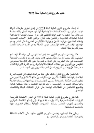 5
‫لسنة‬ ‫المالية‬ ‫قانون‬ ‫مشروع‬ ‫تقديم‬
2025
‫المالية‬ ‫قانون‬ ‫مشروع‬ ‫إعداد‬ ‫تم‬
‫لسنة‬
2025
‫إطار‬ ‫في‬
‫الدولة‬ ‫مقومات‬ ‫تعزيز‬
‫االجتماعية‬
‫بالفئات‬ ‫اإلحاطة‬ ‫ومزيد‬
‫االجتماعية‬
‫الهشة‬
‫خاصة‬ ‫وذلك‬ ‫الدخل‬ ‫ومحدودة‬
‫خالل‬ ‫من‬
‫سن‬
‫لفائدتهم‬ ‫اإلجراءات‬ ‫من‬ ‫العديد‬
‫االجتماعية‬ ‫الحماية‬ ‫ضمان‬ ‫غرار‬ ‫على‬
‫اقتصادية‬ ‫ألسباب‬ ‫الشغل‬ ‫مواطن‬ ‫فقدان‬ ‫ضد‬ ‫والـتأمين‬ ‫الفالحيات‬ ‫العامالت‬ ‫لفائدة‬
‫خل‬‫الد‬ ‫على‬ ‫الضريبة‬ ‫من‬ ‫األيتام‬ ‫وجرايات‬ ‫العجز‬ ‫بجرايات‬ ‫المنتفعين‬ ‫وإعفاء‬
‫ودعم‬
‫اإل‬
‫دماج‬
‫للفئات‬ ‫الشرائية‬ ‫القدرة‬ ‫ودعم‬ ‫اإلعاقة‬ ‫ذوي‬ ‫األشخاص‬ ‫لفائدة‬ ‫االقتصادي‬
‫الدخل‬ ‫ومتوسطة‬ ‫محدودة‬
.
‫اإلصالح‬ ‫مواصلة‬ ‫إلى‬ ‫ترمي‬ ‫إجراءات‬ ‫عدة‬ ‫القانون‬ ‫مشروع‬ ‫ويتضمن‬ ‫هذا‬
‫الضريبة‬ ‫تكريس‬ ‫مزيد‬ ‫على‬ ‫يعتمد‬ ‫عادل‬ ‫جبائي‬ ‫نظام‬ ‫بإرساء‬ ‫خاصة‬ ‫وذلك‬ ‫الجبائي‬
‫الشركات‬ ‫على‬ ‫والضريبة‬ ‫الدخل‬ ‫على‬ ‫الضريبة‬ ‫مادة‬ ‫في‬ ‫التصاعدية‬
‫مم‬
‫ا‬
‫في‬ ‫يساهم‬
‫ويدعم‬ ‫االجتماعية‬ ‫الطبقات‬ ‫مختلف‬ ‫بين‬ ‫الفوارق‬ ‫من‬ ‫التقليص‬
‫للفئات‬ ‫الشرائية‬ ‫القدرة‬
‫المؤسسات‬ ‫بين‬ ‫الضريبي‬ ‫للعبء‬ ‫العادل‬ ‫التوزيع‬ ‫ويضمن‬ ‫الدخل‬ ‫محدودة‬
.
‫الدورة‬ ‫تنشيط‬ ‫إلى‬ ‫تهدف‬ ‫إجراءات‬ ‫عدة‬ ‫على‬ ‫كذلك‬ ‫القانون‬ ‫مشروع‬ ‫ينص‬ ‫كما‬
‫على‬ ‫والتشجيع‬ ‫االستثمار‬ ‫مناخ‬ ‫تحسين‬ ‫خالل‬ ‫من‬ ‫المستثمرين‬ ‫ثقة‬ ‫واستعادة‬ ‫االقتصادية‬
‫وال‬ ‫املة‬‫الش‬ ‫التنمية‬ ‫تحقيق‬
‫منها‬ ‫سيما‬ ‫ال‬ ،‫المؤسسات‬ ‫وتمويل‬ ‫مستدامة‬
‫الناشئة‬ ‫المؤسسات‬
‫و‬
‫المالية‬ ‫هيكلتها‬ ‫وإعادة‬ ‫التنافسية‬ ‫قدرتها‬ ‫ودعم‬ ،‫والمتوسطة‬ ‫الصغرى‬ ‫المؤسسات‬
‫واالقتصاد‬ ‫البديلة‬ ‫الطاقات‬ ‫غرار‬ ‫على‬ ‫الواعدة‬ ‫القطاعات‬ ‫في‬ ‫االستثمار‬ ‫وتشجيع‬
.‫األخضر‬
‫لسنة‬ ‫المالية‬ ‫قانون‬ ‫مشروع‬ ‫يندرج‬ ‫كما‬
2025
‫إطا‬ ‫في‬
‫دريجية‬‫الت‬ ‫االستعادة‬ ‫ر‬
‫إلى‬ ‫يهدف‬ ‫نظام‬ ‫بإرساء‬ ‫وذلك‬ ‫العمومية‬ ‫ة‬‫المالي‬ ‫لتوازنات‬
‫الموازي‬ ‫االقتصاد‬ ‫إدماج‬
‫الجبائي‬ ‫للتهرب‬ ‫والتصدي‬
‫و‬
‫فيها‬ ‫التصرف‬ ‫وإحكام‬ ‫الجبائية‬ ‫االمتيازات‬ ‫ترشيد‬
.‫لمستحقيها‬ ‫وتوجيهها‬
‫المتعلقة‬ ‫األحكام‬ ‫على‬ ‫عالوة‬ ‫القانون‬ ‫مشروع‬ ‫يتضمن‬ ،‫األساس‬ ‫هذا‬ ‫وعلى‬
‫بال‬
:‫بـ‬ ‫تتعلق‬ ‫ومالية‬ ‫جبائية‬ ‫أحكاما‬ ،‫ميزانية‬
 