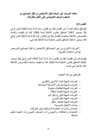 59
‫من‬ ‫البضائع‬ ‫لنقل‬ ‫أو‬ ‫األشخاص‬ ‫لنقل‬ ‫المعدة‬ ‫غير‬ ‫العربات‬ ‫إعفاء‬
‫المعلوم‬
‫بالطرقات‬ ‫النقل‬ ‫على‬ ‫التعويضي‬ ‫الوحيد‬
‫الفصل‬
23
:
1
)
‫العدد‬ ‫أحكام‬ ‫تنقح‬
7
‫الفصل‬ ‫من‬
38
‫عدد‬ ‫القانون‬ ‫من‬
113
‫لسنة‬
1983
‫في‬ ‫المؤرخ‬
30
‫ديسمبر‬
1983
‫لسنة‬ ‫المالية‬ ‫بقانون‬ ‫المتعلق‬
1984
‫وإتمامه‬ ‫تنقيحه‬ ‫تم‬ ‫كما‬
‫بالفصل‬ ‫وخاصة‬ ‫الالحقة‬ ‫بالنصوص‬
56
‫عدد‬ ‫القانون‬ ‫من‬
54
‫لسنة‬
2013
‫المؤرخ‬
‫في‬
30
‫ديسمبر‬
2013
‫لسنة‬ ‫المالية‬ ‫بقانون‬ ‫المتعلق‬
2014
:‫يلي‬ ‫كما‬
‫العربات‬ "
‫األخرى‬
‫والمرخص‬ ‫البضائع‬ ‫لنقل‬ ‫أو‬ ‫األشخاص‬ ‫لنقل‬ ‫المعدة‬ ‫غير‬ ‫من‬
."‫الطريق‬ ‫إستعمال‬ ‫في‬ ‫لها‬
2
)
‫الفصل‬ ‫إلى‬ ‫يضاف‬
40
‫عدد‬ ‫القانون‬ ‫من‬
113
‫لسنة‬
1983
‫في‬ ‫المؤرخ‬
30
‫ديسمبر‬
1983
‫لسنة‬ ‫المالية‬ ‫بقانون‬ ‫المتعلق‬
1984
‫وإتمامه‬ ‫تنقيحه‬ ‫تم‬ ‫كما‬
‫ب‬
‫الالحقة‬ ‫النصوص‬
‫العدد‬
8
:‫نصه‬ ‫يلي‬ ‫فيما‬
8
:‫المعلوم‬ ‫هذا‬ ‫من‬ ‫تعفى‬ )
-
‫ال‬
‫عربات‬
‫ال‬
‫والتلفزي‬ ‫اإلذاعي‬ ‫للبث‬ ‫مهيأة‬
-
‫ال‬
‫عربات‬
‫ال‬
‫لعرض‬ ‫مهيأة‬
‫السينمائية‬ ‫األشرطة‬
-
‫ال‬
‫عربات‬
‫ال‬
‫متجولة‬ ‫كمكتبات‬ ‫مهيأة‬
-
‫ال‬
‫عربات‬
‫ال‬
‫متنقلة‬ ‫كعيادة‬ ‫مهيأة‬
-
‫ال‬
‫عربات‬
‫ال‬
‫الدم‬ ‫ونقل‬ ‫للتبرع‬ ‫مهيأة‬
-
‫ال‬
‫عربات‬
‫ال‬
‫الموتى‬ ‫لنقل‬ ‫مهيأة‬
-
‫ال‬
‫عربات‬
‫ال‬
‫متنقل‬ ‫كمخبر‬ ‫مهيأة‬
-
‫معدات‬
‫األ‬
‫شغال‬
‫ال‬
‫عمومية‬
-
‫الخاصة‬ ‫واألدوات‬ ‫المعدات‬
‫الطرقات‬ ‫على‬ ‫المستعملة‬
-
‫الشاحنات‬
‫لتعليم‬ ‫المعدة‬ ‫المجرورات‬ ‫وأنصاف‬ ‫والمجرورات‬ ‫والحافالت‬
‫السياقة‬
 