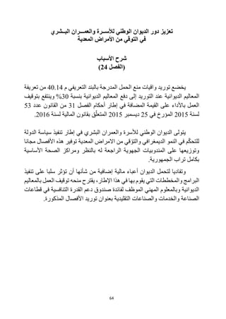 64
‫تعزيز‬
‫البــشري‬ ‫والعمـــران‬ ‫لألســرة‬ ‫الوطني‬ ‫الديوان‬ ‫دور‬
‫المعدية‬ ‫األمراض‬ ‫من‬ ‫التوقي‬ ‫في‬
‫األسباب‬ ‫شرح‬
‫(الفصل‬
24
)
‫ي‬
‫خضع‬
‫توريد‬
‫الحمل‬ ‫منع‬ ‫واقيات‬
‫م‬ ‫التعريفي‬ ‫بالبند‬ ‫المدرجة‬
40.14
‫تعريفة‬ ‫من‬
‫التوريد‬ ‫عند‬ ‫الديوانية‬ ‫المعاليم‬
‫بنسبة‬ ‫الديوانية‬ ‫المعاليم‬ ‫دفع‬ ‫إلى‬
30
%
‫وي‬
‫بتوقيف‬ ‫نتفع‬
‫الفصل‬ ‫أحكام‬ ‫إطار‬ ‫في‬ ‫المضافة‬ ‫القيمة‬ ‫على‬ ‫باألداء‬ ‫العمل‬
31
‫عدد‬ ‫القانون‬ ‫من‬
53
‫لسنة‬
2015
‫في‬ ‫المؤرخ‬
25
‫ديسمبر‬
2015
‫لسنة‬ ‫المالية‬ ‫بقانون‬ ‫ق‬‫المتعل‬
2016
.
‫تنفيذ‬ ‫إطار‬ ‫في‬ ‫البشري‬ ‫والعمران‬ ‫لألسرة‬ ‫الوطني‬ ‫الديوان‬ ‫يتولى‬
‫الدولة‬ ‫سياسة‬
‫مجانا‬ ‫األفصال‬ ‫هذه‬ ‫توفير‬ ‫المعدية‬ ‫االمراض‬ ‫من‬ ‫قي‬‫والتو‬ ‫الديمغرافي‬ ‫النمو‬ ‫في‬ ‫م‬‫للتحك‬
‫األساسية‬ ‫الصحة‬ ‫ومراكز‬ ‫بالنظر‬ ‫له‬ ‫الراجعة‬ ‫الجهوية‬ ‫المندوبيات‬ ‫على‬ ‫وتوزيعها‬
.‫الجمهورية‬ ‫تراب‬ ‫بكامل‬
‫ت‬ ‫على‬ ‫سلبا‬ ‫تؤثر‬ ‫أن‬ ‫شأنها‬ ‫من‬ ‫إضافية‬ ‫مالية‬ ‫أعباء‬ ‫الديوان‬ ‫لتحمل‬ ‫وتفاديا‬
‫نفيذ‬
‫العمل‬ ‫توقيف‬ ‫منحه‬ ‫يقترح‬ ،‫اإلطار‬ ‫هذا‬ ‫في‬ ‫بها‬ ‫يقوم‬ ‫التي‬ ‫والمخططات‬ ‫البرامج‬
‫بالمعاليم‬
‫قطاعات‬ ‫في‬ ‫التنافسية‬ ‫القدرة‬ ‫دعم‬ ‫صندوق‬ ‫لفائدة‬ ‫الموظف‬ ‫المهني‬ ‫وبالمعلوم‬ ‫الديوانية‬
‫التقليدية‬ ‫والصناعات‬ ‫والخدمات‬ ‫الصناعة‬
‫المذكورة‬ ‫األفصال‬ ‫توريد‬ ‫بعنوان‬
.
 