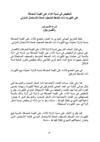 68
‫األ‬ ‫نسبة‬ ‫في‬ ‫التخفيض‬
‫المضافة‬ ‫القيمة‬ ‫على‬ ‫داء‬
‫على‬
‫المنزلي‬ ‫لالستعمال‬ ‫ّة‬‫د‬‫المع‬ ‫الضعيف‬ ‫الضغط‬ ‫ذات‬ ‫الكهرباء‬
‫األسبـــاب‬ ‫شرح‬
‫(الفصل‬
26
)
‫المضافة‬ ‫القيمة‬ ‫على‬ ‫لألداء‬ ‫تخضع‬ ،‫العمل‬ ‫به‬ ‫الجاري‬ ‫الجبائي‬ ‫للتشريع‬ ‫طبقا‬
‫بنسبة‬
13
%
.‫المنزلي‬ ‫لالستعمال‬ ‫ة‬‫المعد‬ ‫الضعيف‬ ‫الضغط‬ ‫ذات‬ ‫الكهرباء‬ ‫بيع‬ ‫عمليات‬
‫لنسبة‬ ‫التدريجي‬ ‫الحذف‬ ‫إطار‬ ‫وفي‬
13
%
‫واالقتصار‬ ‫المضافة‬ ‫القيمة‬ ‫على‬ ‫لألداء‬
‫نسبتين‬ ‫على‬
‫من‬ ‫المضافة‬ ‫القيمة‬ ‫على‬ ‫األداء‬ ‫نسبة‬ ‫في‬ ‫التخفيض‬ ‫تم‬
%13
‫إلى‬
7
%
‫في‬ ‫المستعملة‬ ‫والضعيف‬ ‫المتوسط‬ ‫الضغط‬ ‫ذات‬ ‫الكهرباء‬ ‫بيع‬ ‫عمليات‬ ‫إلى‬ ‫بالنسبة‬
‫لسنة‬ ‫المالية‬ ‫قانون‬ ‫بمقتضى‬ ‫وذلك‬ ‫الفالحي‬ ‫للري‬ ‫المعد‬ ‫الماء‬ ‫ضخ‬ ‫تجهيزات‬ ‫تشغيل‬
2019
.
‫حين‬ ‫في‬
‫بنسبة‬ ‫المضافة‬ ‫القيمة‬ ‫على‬ ‫لألداء‬ ‫تخضع‬
19
%
‫الكهرباء‬ ‫بيع‬ ‫عمليات‬
.‫المرتفع‬ ‫الضغط‬ ‫ذات‬
‫هذا‬
‫مساندة‬ ‫إطار‬ ‫وفي‬
‫المحدود‬ ‫الدخل‬ ‫ذات‬ ‫االجتماعية‬ ‫الفئات‬
‫والمتوسط‬
‫التي‬
‫حوالي‬ ‫تمثل‬
93
%
‫للمشتركين‬ ‫الجملي‬ ‫العدد‬ ‫من‬
‫و‬ ‫الكهرباء‬ ‫شبكة‬ ‫في‬
‫بهدف‬
‫تحسين‬
‫الفئات‬ ‫لهذه‬ ‫الشرائية‬ ‫القدرة‬
‫يقترح‬ ،‫للكهرباء‬ ‫المنزلي‬ ‫االستهالك‬ ‫كلفة‬ ‫من‬ ‫والتخفيف‬
‫من‬ ‫المضافة‬ ‫القيمة‬ ‫على‬ ‫األداء‬ ‫نسبة‬ ‫في‬ ‫التخفيض‬
13
%
‫إلى‬
7
%
‫بالنسبة‬ ‫وذلك‬
‫والمتوسط‬ ‫المحدود‬ ‫الدخل‬ ‫ذات‬ ‫االجتماعية‬ ‫الفئات‬ ‫من‬ ‫للمستهلكين‬
‫يتجاوز‬ ‫ال‬ ‫الذين‬
‫الشهري‬ ‫إستهالكهم‬
300
‫كيلواط‬
-
‫ساعة‬
،
‫وهو‬
‫يخف‬ ‫أن‬ ‫شأنه‬ ‫من‬ ‫ما‬
‫ض‬
‫بنسبة‬
‫تناهز‬
5
%
‫الكهرباء‬ ‫سعر‬ ‫في‬
.‫المستهلكة‬
‫نسبة‬ ‫على‬ ‫اإلبقاء‬ ‫يقترح‬ ‫كما‬
13
%
‫بالنسبة‬ ‫المضافة‬ ‫القيمة‬ ‫على‬ ‫لألداء‬
‫ل‬
‫بيع‬
‫المنزلي‬ ‫لالستعمال‬ ‫ة‬‫المعد‬ ‫الضعيف‬ ‫الضغط‬ ‫ذات‬ ‫الكهرباء‬
‫لفائدة‬
‫الذين‬ ‫األشخاص‬
‫الشهري‬ ‫إستهالكهم‬ ‫يتجاوز‬
300
‫كيلواط‬
-
‫ساعة‬
.
 