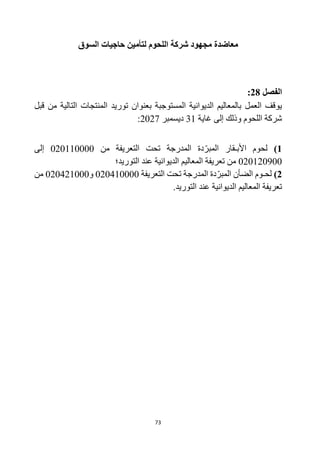 73
‫السوق‬ ‫حاجيات‬ ‫لتأمين‬ ‫اللحوم‬ ‫شركة‬ ‫مجهود‬ ‫معاضدة‬
‫الفصل‬
28
:
‫توريد‬ ‫بعنوان‬ ‫المستوجبة‬ ‫الديوانية‬ ‫بالمعاليم‬ ‫العمل‬ ‫يوقف‬
‫قبل‬ ‫من‬ ‫التالية‬ ‫المنتجات‬
‫غاية‬ ‫إلى‬ ‫وذلك‬ ‫اللحوم‬ ‫شركة‬
31
‫ديسمبر‬
2027
:
1
)
‫األبـ‬ ‫لحوم‬
‫من‬ ‫التعريفة‬ ‫تحت‬ ‫المدرجة‬ ‫دة‬‫المبر‬ ‫قار‬
020110000
‫إلى‬
020120900
‫التوريد؛‬ ‫عند‬ ‫الديوانية‬ ‫المعاليم‬ ‫تعريفة‬ ‫من‬
2
)
‫الض‬ ‫لحـوم‬
‫دة‬‫المبر‬ ‫أن‬
‫الم‬
‫التعريفة‬ ‫تحت‬ ‫درجة‬
020410000
‫و‬
020421000
‫من‬
.‫التوريد‬ ‫عند‬ ‫الديوانية‬ ‫المعاليم‬ ‫تعريفة‬
 
