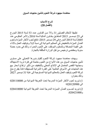 74
‫السوق‬ ‫حاجيات‬ ‫لتأمين‬ ‫اللحوم‬ ‫شركة‬ ‫مجهود‬ ‫معاضدة‬
‫األسباب‬ ‫شرح‬
‫(الفصل‬
28
)
‫الفصلين‬ ‫ألحكام‬ ‫تطبيقا‬
31
‫و‬
75
‫م‬
‫عـدد‬ ‫القـانون‬ ‫ـن‬
53
‫لسنة‬
2015
‫المؤرخ‬
‫في‬
25
‫ديسمــبر‬
2015
‫لسنة‬ ‫المالية‬ ‫بـقـانون‬ ‫ــق‬‫المتعل‬
2016
‫عدد‬ ‫الحكومي‬ ‫واألمر‬
2605
‫لسنة‬
2015
‫في‬ ‫المؤرخ‬
29
‫ديسمبر‬
2015
‫ولحوم‬ ‫دة‬‫المبر‬ ‫األبقار‬ ‫لحوم‬ ‫تنتفع‬ ،
‫دة‬‫المبر‬ ‫الضأن‬
‫الديوانية‬ ‫المعاليم‬ ‫في‬ ‫بالتخفيض‬
‫إلى‬
‫نسبة‬
5
%
‫باألداء‬ ‫العمل‬ ‫وبتوقيف‬
‫القيمة‬ ‫على‬
‫ة‬‫حص‬ ‫حدود‬ ‫في‬ ‫وذلك‬ ‫الحمراء‬ ‫اللحوم‬ ‫على‬ ‫الموظف‬ ‫وبالمعلوم‬ ‫المضافة‬
.‫بالتجارة‬ ‫فة‬‫المكل‬ ‫الوزارة‬ ‫قبل‬ ‫من‬ ‫ترخيص‬ ‫وبمقتضى‬ ‫سنوية‬
‫مستوى‬ ‫على‬ ‫التعديلي‬ ‫بدورها‬ ‫للقيام‬ ‫اللحوم‬ ‫شركة‬ ‫مجهود‬ ‫معاضدة‬ ‫وبهدف‬
‫االستهالك‬ ‫ذروة‬ ‫فترة‬ ‫في‬ ‫ة‬‫خاص‬ ‫اللحوم‬ ‫من‬ ‫األنواع‬ ‫هذه‬ ‫من‬ ‫السوق‬ ‫حاجيات‬ ‫تأمين‬
‫بيع‬ ‫أسعار‬ ‫ارتفاع‬ ‫تأثير‬ ‫من‬ ‫وللتخفيف‬ ‫المحلي‬ ‫اإلنتاج‬ ‫في‬ ‫الحاصل‬ ‫النقص‬ ‫ومجابهة‬
‫منح‬ ‫يقترح‬ ‫فانه‬ ‫للمستهلك؛‬ ‫الشرائية‬ ‫القدرة‬ ‫على‬ ‫العالمية‬ ‫األسواق‬ ‫في‬ ‫المنتجات‬ ‫هذه‬
‫المستوجبة‬ ‫الديوانية‬ ‫بالمعاليم‬ ‫العمل‬ ‫توقيف‬ ‫اللحوم‬ ‫شركة‬
‫غاية‬ ‫إلى‬
31
‫ديسمبر‬
2027
‫وذلك‬
:‫بعنوان‬
1
)
‫من‬ ‫الديوانية‬ ‫التعريفة‬ ‫تحت‬ ‫المدرجة‬ ‫دة‬‫المبر‬ ‫األبقار‬ ‫لحوم‬ ‫توريد‬
020110000
‫الى‬
020120900
‫؛‬
2
)
‫الديوانية‬ ‫التعريفة‬ ‫تحت‬ ‫المدرجة‬ ‫دة‬‫المبـر‬ ‫الضأن‬ ‫لحــــوم‬ ‫توريد‬
020410000
‫و‬
020421000
.
 