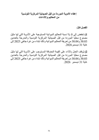 75
‫قبل‬ ‫من‬ ‫الموردة‬ ‫األدوية‬ ‫إعفاء‬
‫التونسية‬ ‫المركزية‬ ‫الصيدلية‬
‫المعاليم‬ ‫من‬
‫واألداءات‬
‫الفصل‬
29
:
1
)
‫إلى‬ ‫تخفض‬
0
%
‫المستوجبة‬ ‫الديوانية‬ ‫المعاليم‬ ‫نسبة‬
‫مثيل‬ ‫لها‬ ‫التي‬ ‫األدوية‬ ‫على‬
‫بالعددين‬ ‫والمدرجة‬ ‫التونسية‬ ‫المركزية‬ ‫الصيدلية‬ ‫قبل‬ ‫من‬ ‫الموردة‬ ‫محليا‬ ‫مصنوع‬
30.03
‫و‬
30.04
‫وذلك‬ ‫الديوانية‬ ‫المعاليم‬ ‫تعريفة‬ ‫من‬
‫جانفي‬ ‫غرة‬ ‫من‬ ‫ابتداء‬
2025
‫إلى‬
‫غاية‬
31
‫ديسمبر‬
2026
.
2
)
‫مثيل‬ ‫لها‬ ‫التي‬ ‫األدوية‬ ‫على‬ ‫المستوجب‬ ‫المضافة‬ ‫القيمة‬ ‫على‬ ‫باألداء‬ ‫العمل‬ ‫وقف‬ُ‫ي‬
‫بالعددين‬ ‫والمدرجة‬ ‫التونسية‬ ‫المركزية‬ ‫الصيدلية‬ ‫قبل‬ ‫من‬ ‫الموردة‬ ‫ا‬‫محلي‬ ‫مصنوع‬
30.03
‫و‬
30.04
‫وذلك‬ ‫الديوانية‬ ‫المعاليم‬ ‫تعريفة‬ ‫من‬
‫جانفي‬ ‫غرة‬ ‫من‬ ‫ابتداء‬
2025
‫إلى‬
‫غاية‬
31
‫ديسمبر‬
2026
.
 
