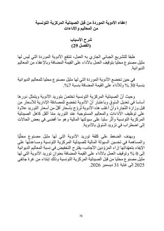 76
‫قبل‬ ‫من‬ ‫الموردة‬ ‫األدوية‬ ‫إعفاء‬
‫التونسية‬ ‫المركزية‬ ‫الصيدلية‬
‫واألداءات‬ ‫المعاليم‬ ‫من‬
‫األسباب‬ ‫شرح‬
‫(الفصل‬
29
)
‫لها‬ ‫ليس‬ ‫التي‬ ‫الموردة‬ ‫األدوية‬ ‫تنتفع‬ ،‫العمل‬ ‫به‬ ‫الجاري‬ ‫الجبائي‬ ‫للتشريع‬ ‫طبقا‬
‫المضافة‬ ‫القيمة‬ ‫على‬ ‫باألداء‬ ‫العمل‬ ‫بتوقيف‬ ‫محليا‬ ‫مصنوع‬ ‫مثيل‬
‫المعاليم‬ ‫من‬ ‫وباإلعفاء‬
‫الديوانية‬
.
‫محليا‬ ‫مصنوع‬ ‫مثيل‬ ‫لها‬ ‫التي‬ ‫الموردة‬ ‫األدوية‬ ‫تخضع‬ ‫حين‬ ‫في‬
‫الديوانية‬ ‫للمعاليم‬
‫بنسبة‬
30
%
‫و‬
‫بنسبة‬ ‫المضافة‬ ‫القيمة‬ ‫على‬ ‫لألداء‬
7
%
.
‫دورها‬ ‫ويتمثل‬ ‫األدوية‬ ‫بتوريد‬ ‫تختص‬ ‫التونسية‬ ‫المركزية‬ ‫الصيدلية‬ ‫أن‬ ‫وحيث‬
‫وباعتبا‬ ‫وق‬‫الس‬ ‫تعديل‬ ‫في‬ ‫أساسا‬
‫من‬ ‫لألسعار‬ ‫اإلدارية‬ ‫للمصادقة‬ ‫تخضع‬ ‫األدوية‬ ‫أن‬ ‫ر‬
‫عالوة‬ ‫التوريد‬ ‫أسعار‬ ‫من‬ ‫أقل‬ ‫بأسعار‬ ‫ج‬‫رو‬ُ‫ت‬ ‫األدوية‬ ‫هذه‬ ‫أغلب‬ ‫وأن‬ ‫جارة‬‫الت‬ ‫وزارة‬ ‫قبل‬
‫الصيدلية‬ ‫كاهل‬ ‫أثقل‬ ‫ا‬‫مم‬ ‫التوريد‬ ‫عند‬ ‫المستوجبة‬ ‫والمعاليم‬ ‫األداءات‬ ‫توظيف‬ ‫على‬
‫و‬ ‫المالية‬ ‫سيولتها‬ ‫على‬ ‫سلبا‬ ‫ر‬‫وأث‬ ‫التونسية‬ ‫المركزية‬
‫الحاالت‬ ‫بعض‬ ‫في‬ ‫أفضى‬ ‫ما‬ ‫هو‬
.‫باألدوية‬ ‫وق‬‫الس‬ ‫تزويد‬ ‫في‬ ‫اضطراب‬ ‫إلى‬
‫وبهدف‬
‫على‬ ‫الضغط‬
‫توريد‬ ‫كلفة‬
‫محل‬ ‫مصنوع‬ ‫مثيل‬ ‫لها‬ ‫التي‬ ‫األدوية‬
‫ا‬‫ي‬
‫على‬ ‫ومساعدتها‬ ‫التونسية‬ ‫المركزية‬ ‫للصيدلية‬ ‫المالية‬ ‫السيولة‬ ‫تحسين‬ ‫في‬ ‫والمساهمة‬
‫يقترح‬ ،‫األجانب‬ ‫دين‬‫المزو‬ ‫إزاء‬ ‫داتها‬‫بتعه‬ ‫اإليفاء‬
‫الديوانية‬ ‫المعاليم‬ ‫نسبة‬ ‫في‬ ‫التخفيض‬
‫إلى‬
0
%
‫و‬
‫المضافة‬ ‫القيمة‬ ‫على‬ ‫باألداء‬ ‫العمل‬ ‫توقيف‬
‫ا‬ ‫توريد‬ ‫بعنوان‬
‫لها‬ ‫التي‬ ‫ألدوية‬
‫التونسية‬ ‫المركزية‬ ‫الصيدلية‬ ‫قبل‬ ‫من‬ ‫محليا‬ ‫مصنوع‬ ‫مثيل‬
‫جانفي‬ ‫غرة‬ ‫من‬ ‫إبتداء‬ ‫وذلك‬
2025
‫غاية‬ ‫إلى‬
31
‫ديسمبر‬
2026
.
 
