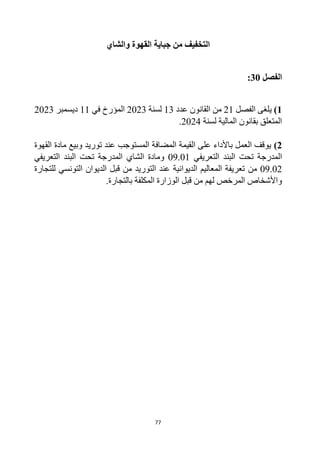 77
‫جباية‬ ‫من‬ ‫التخفيف‬
‫القهوة‬
‫و‬
‫الشاي‬
‫الفصل‬
30
:
1
)
‫الفصل‬ ‫يلغى‬
21
‫عدد‬ ‫القانون‬ ‫من‬
13
‫لسنة‬
2023
‫في‬ ‫المؤرخ‬
11
‫ديسمبر‬
2023
‫لسنة‬ ‫المالية‬ ‫بقانون‬ ‫المتعلق‬
2024
.
2
)
‫توريد‬ ‫عند‬ ‫المستوجب‬ ‫المضافة‬ ‫القيمة‬ ‫على‬ ‫باألداء‬ ‫العمل‬ ‫يوقف‬
‫وبيع‬
‫ماد‬
‫ة‬
‫القهوة‬
‫التعريفي‬ ‫البند‬ ‫تحت‬ ‫المدرجة‬
09.01
‫و‬
‫الشاي‬ ‫مادة‬
‫تحت‬ ‫المدرجة‬
‫التعريفي‬ ‫البند‬
09.02
‫من‬
‫لل‬ ‫التونسي‬ ‫الديوان‬ ‫قبل‬ ‫من‬ ‫التوريد‬ ‫عند‬ ‫الديوانية‬ ‫المعاليم‬ ‫تعريفة‬
‫تجارة‬
‫من‬ ‫لهم‬ ‫المرخص‬ ‫واألشخاص‬
‫قبل‬
.‫بالتجارة‬ ‫المكلفة‬ ‫الوزارة‬
 