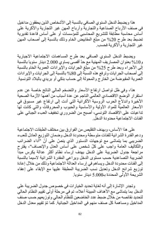 82
‫مداخيل‬ ‫يحققون‬ ‫الذين‬ ‫األشخاص‬ ‫إلى‬ ‫بالنسبة‬ ‫الصافي‬ ‫السنوي‬ ‫الدخل‬ ‫ويضبط‬ ‫هذا‬
‫على‬ ‫واألكرية‬ ‫التجارية‬ ‫غير‬ ‫المهن‬ ‫وأرباح‬ ‫والتجارية‬ ‫الصناعية‬ ‫األرباح‬ ‫صنف‬ ‫في‬
‫تقديرية‬ ‫قاعدة‬ ‫أساس‬ ‫على‬ ‫أو‬ ‫للمؤسسات‬ ‫المحاسبي‬ ‫للتشريع‬ ‫مطابقة‬ ‫محاسبة‬ ‫أساس‬
‫ب‬ ‫تضبط‬
‫عد‬
‫طرح‬
%20
‫ال‬ ‫مبلغ‬ ‫من‬
‫الخام‬ ‫مقابيض‬
‫المهن‬ ‫أصحاب‬ ‫إلى‬ ‫بالنسبة‬ ‫وذلك‬
‫التجارية‬ ‫غير‬
.‫فحسب‬ ‫واألكرية‬
‫طرح‬ ‫بعد‬ ‫الصافي‬ ‫السنوي‬ ‫الدخل‬ ‫ويضبط‬
‫االجبارية‬ ‫االجتماعية‬ ‫المساهمات‬
‫و‬
10
%
‫يساوي‬ ‫أقصى‬ ‫حد‬ ‫مع‬ ‫المهنية‬ ‫المصاريف‬ ‫بعنوان‬
2.000
‫سنويا‬ ‫دينار‬
‫بالنسبة‬
‫األجراء‬ ‫إلى‬
‫طرح‬ ‫وبعد‬
25
%
‫من‬
‫مبلغ‬
‫ال‬
‫الخام‬ ‫العمرية‬ ‫واإليرادات‬ ‫جرايات‬
‫بالنسبة‬
‫الجرايات‬ ‫أصحاب‬ ‫إلى‬
‫إلى‬ ‫النسبة‬ ‫هذه‬ ‫وترفع‬
80
%
‫واإليرادات‬ ‫الجرايات‬ ‫إلى‬ ‫بالنسبة‬
‫التونسية‬ ‫بالبالد‬ ‫بريدي‬ ‫أو‬ ‫بنكي‬ ‫حساب‬ ‫إلى‬ ‫والمحولة‬ ‫الخارج‬ ‫من‬ ‫المقبوضة‬ ‫العمرية‬
.
،‫هذا‬
‫عن‬ ‫خاصة‬ ‫الناتج‬ ‫المالي‬ ‫والتضخم‬ ‫األسعار‬ ‫ارتفاع‬ ‫تواصل‬ ‫ظل‬ ‫وفي‬
‫عدم‬
‫الصحية‬ ‫األزمة‬ ‫أهمها‬ ‫من‬ ‫أسباب‬ ‫عدة‬ ‫عن‬ ‫الناجم‬ ‫العالمي‬ ‫االقتصادي‬ ‫الوضع‬ ‫استقرار‬
‫في‬ ‫مسبوق‬ ‫غير‬ ‫ارتفاع‬ ‫إلى‬ ‫أدت‬ ‫التي‬ ‫األكرانية‬ ‫الروسية‬ ‫الحرب‬ ‫واندالع‬ ‫األخيرة‬
‫لها‬ ‫كانت‬ ‫والتي‬ ‫والمحروقات‬ ‫والحبوب‬ ‫واألساسية‬ ‫األولية‬ ‫للمواد‬ ‫العالمية‬ ‫األسعار‬
‫التونس‬ ‫االقتصاد‬ ‫على‬ ‫تداعيات‬
‫أصبح‬ ،‫ي‬
‫على‬ ‫الجبائي‬ ‫العبء‬ ‫تخفيف‬ ‫الضروري‬ ‫من‬
.‫الدخل‬ ‫محدودة‬ ‫االجتماعية‬ ‫الفئات‬
‫األساس‬ ‫هذا‬ ‫على‬
‫الطبقات‬ ‫مختلف‬ ‫بين‬ ‫الفوارق‬ ‫من‬ ‫التقليص‬ ‫وبهدف‬ ،
‫االجتماعية‬
‫للفئات‬ ‫الشرائية‬ ‫القدرة‬ ‫ودعم‬
‫متوسطة‬
‫و‬
‫للعبء‬ ‫العادل‬ ‫التوزيع‬ ‫وضمان‬ ‫الدخل‬ ‫محدودة‬
‫يتماشى‬ ‫بما‬ ‫الضريبي‬
‫توجهات‬ ‫مع‬
‫الضرائب‬ ‫"أداء‬ ‫أن‬ ‫على‬ ‫ينص‬ ‫الذي‬ ‫الدستور‬
،"‫واإلنصاف‬ ‫العدل‬ ‫أساس‬ ‫على‬ ‫شخص‬ ‫كل‬ ‫على‬ ‫واجب‬ ‫العامة‬ ‫كاليف‬‫والت‬
‫يقترح‬
‫إرساء‬ ‫بهدف‬ ‫الدخل‬ ‫على‬ ‫الضريبة‬ ‫جدول‬ ‫مراجعة‬
‫نظام‬
‫عدالة‬ ‫أكثر‬
‫ي‬
‫مبدأ‬ ‫كرس‬
‫ال‬ ‫الضريبة‬
‫الدخل‬ ‫مستوى‬ ‫حسب‬ ‫تصاعدية‬
‫وي‬
‫بالنسبة‬ ‫السيما‬ ‫الشرائية‬ ‫المقدرة‬ ‫راعي‬
‫الفئا‬ ‫إلى‬
‫الدخل‬ ‫محدودة‬ ‫ت‬
‫االجتماعية‬ ‫العدالة‬ ‫إرساء‬ ‫في‬ ‫ويساهم‬
‫وذلك‬
‫خالل‬ ‫من‬
‫إعادة‬
‫عليها‬ ‫المطبقة‬ ‫الضريبة‬ ‫نسب‬ ‫وتعديل‬ ‫الدخل‬ ‫شرائح‬ ‫توزيع‬
‫إعفاء‬ ‫على‬ ‫اإلبقاء‬ ‫مع‬
‫بـ‬ ‫المحددة‬ ‫األولى‬ ‫الشريحة‬
5.000
‫سنويا‬ ‫دينار‬
.
‫على‬ ‫الضريبة‬ ‫جدول‬ ‫خصوص‬ ‫في‬ ‫الخيارات‬ ‫تحديد‬ ‫لغاية‬ ‫أنه‬ ‫إلى‬ ‫اإلشارة‬ ‫وتجدر‬
‫الدخل‬
‫الحالي‬ ‫النظام‬ ‫تقييم‬ ‫أولى‬ ‫مرحلة‬ ‫في‬ ‫تم‬ ،‫أعاله‬ ‫المبينة‬ ‫األهداف‬ ‫مع‬ ‫يتماشى‬ ‫بما‬
‫صنف‬ ‫حسب‬ ‫وتوزيعهم‬ ‫الحالي‬ ‫للنظام‬ ‫الخاضعين‬ ‫عدد‬ ‫ضبط‬ ‫خالل‬ ‫من‬ ‫نقائصه‬ ‫لتحديد‬
‫الدخل‬ ‫معدل‬ ‫تقييم‬ ‫تم‬ ‫كما‬ .‫الجبائية‬ ‫المداخيل‬ ‫في‬ ‫منهم‬ ‫صنف‬ ‫كل‬ ‫ومساهمة‬ ‫المداخيل‬
 