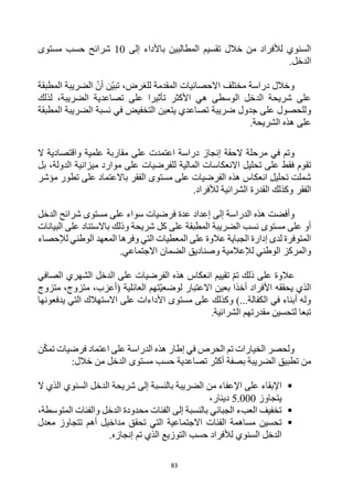 83
‫ا‬ ‫تقسيم‬ ‫خالل‬ ‫من‬ ‫لألفراد‬ ‫السنوي‬
‫إلى‬ ‫باألداء‬ ‫لمطالبين‬
10
‫مستوى‬ ‫حسب‬ ‫شرائح‬
.‫الدخل‬
‫المطبقة‬ ‫الضريبة‬ ‫أن‬ ‫ن‬‫تبي‬ ،‫للغرض‬ ‫المقدمة‬ ‫االحصائيات‬ ‫مختلف‬ ‫دراسة‬ ‫وخالل‬
‫لذلك‬ ،‫الضريبة‬ ‫تصاعدية‬ ‫على‬ ‫تأثيرا‬ ‫األكثر‬ ‫هي‬ ‫الوسطى‬ ‫الدخل‬ ‫شريحة‬ ‫على‬
‫و‬
‫المطبقة‬ ‫الضريبة‬ ‫نسبة‬ ‫في‬ ‫التخفيض‬ ‫يتعين‬ ‫تصاعدي‬ ‫ضريبة‬ ‫جدول‬ ‫على‬ ‫للحصول‬
‫على‬
.‫الشريحة‬ ‫هذه‬
‫و‬
‫تم‬
‫الحقة‬ ‫مرحلة‬ ‫في‬
‫ال‬ ‫واقتصادية‬ ‫علمية‬ ‫مقاربة‬ ‫على‬ ‫اعتمدت‬ ‫دراسة‬ ‫إنجاز‬
‫فق‬ ‫تقوم‬
‫المالية‬ ‫االنعكاسات‬ ‫تحليل‬ ‫على‬ ‫ط‬
‫ل‬
‫لفرضيات‬
‫الدولة‬ ‫ميزانية‬ ‫موارد‬ ‫على‬
‫بل‬ ،
‫الفقر‬ ‫مستوى‬ ‫على‬ ‫الفرضيات‬ ‫هذه‬ ‫انعكاس‬ ‫تحليل‬ ‫شملت‬
‫باالعتماد‬
‫تطور‬ ‫على‬
‫مؤشر‬
‫الفقر‬
‫وكذلك‬
‫الشرائية‬ ‫القدرة‬
‫لألفراد‬
.
‫و‬
‫إلى‬ ‫الدراسة‬ ‫هذه‬ ‫أفضت‬
‫الدخل‬ ‫شرائح‬ ‫مستوى‬ ‫على‬ ‫سواء‬ ‫فرضيات‬ ‫عدة‬ ‫إعداد‬
‫البيانات‬ ‫على‬ ‫باالستناد‬ ‫وذلك‬ ‫شريحة‬ ‫كل‬ ‫على‬ ‫المطبقة‬ ‫الضريبة‬ ‫نسب‬ ‫مستوى‬ ‫على‬ ‫أو‬
‫لإلحصاء‬ ‫الوطني‬ ‫المعهد‬ ‫وفرها‬ ‫التي‬ ‫المعطيات‬ ‫على‬ ‫عالوة‬ ‫الجباية‬ ‫إدارة‬ ‫لدى‬ ‫المتوفرة‬
‫و‬ ‫لإلعالمية‬ ‫الوطني‬ ‫والمركز‬
.‫االجتماعي‬ ‫الضمان‬ ‫صناديق‬
‫ذلك‬ ‫على‬ ‫عالوة‬
‫تقييم‬ ‫تم‬
‫انعكاس‬
‫الفرضيات‬ ‫هذه‬
‫على‬
‫الصافي‬ ‫الشهري‬ ‫الدخل‬
‫يحققه‬ ‫الذي‬
‫متزوج‬ ،‫متزوج‬ ،‫(أعزب‬ ‫العائلية‬ ‫تهم‬‫لوضعي‬ ‫االعتبار‬ ‫بعين‬ ‫أخذا‬ ‫األفراد‬
‫يدفعونها‬ ‫التي‬ ‫االستهالك‬ ‫على‬ ‫األداءات‬ ‫مستوى‬ ‫على‬ ‫وكذلك‬ )...‫الكفالة‬ ‫في‬ ‫أبناء‬ ‫وله‬
.‫الشرائية‬ ‫مقدرتهم‬ ‫لتحسين‬ ‫تبعا‬
‫ن‬‫تمك‬ ‫فرضيات‬ ‫اعتماد‬ ‫على‬ ‫الدراسة‬ ‫هذه‬ ‫إطار‬ ‫في‬ ‫الحرص‬ ‫تم‬ ‫الخيارات‬ ‫ولحصر‬
‫ال‬ ‫تطبيق‬ ‫من‬
:‫خالل‬ ‫من‬ ‫الدخل‬ ‫مستوى‬ ‫حسب‬ ‫تصاعدية‬ ‫أكثر‬ ‫بصفة‬ ‫ضريبة‬

‫ال‬ ‫الذي‬ ‫السنوي‬ ‫الدخل‬ ‫شريحة‬ ‫إلى‬ ‫بالنسبة‬ ‫الضريبة‬ ‫من‬ ‫اإلعفاء‬ ‫على‬ ‫اإلبقاء‬
‫يتجاوز‬
5.000
،‫دينار‬

،‫المتوسطة‬ ‫والفئات‬ ‫الدخل‬ ‫محدودة‬ ‫الفئات‬ ‫إلى‬ ‫بالنسبة‬ ‫الجبائي‬ ‫العبء‬ ‫تخفيف‬

‫مداخي‬ ‫تحقق‬ ‫التي‬ ‫االجتماعية‬ ‫الفئات‬ ‫مساهمة‬ ‫تحسين‬
‫معدل‬ ‫تتجاوز‬ ‫أهم‬ ‫ل‬
.‫إنجازه‬ ‫تم‬ ‫الذي‬ ‫التوزيع‬ ‫حسب‬ ‫لألفراد‬ ‫السنوي‬ ‫الدخل‬
 
