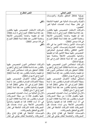 97
‫الحالي‬ ‫النص‬
‫المقترح‬ ‫النص‬
‫جويلية‬
2016
‫والمؤسسات‬ ‫بالبنوك‬ ‫المتعلق‬
،‫المالية‬
-
‫الناشطة‬ ‫المقيمة‬ ‫غير‬ ‫المالية‬ ‫والمؤسسات‬ ‫للبنوك‬
‫لغير‬ ‫المالية‬ ‫الخدمات‬ ‫إسداء‬ ‫مجلة‬ ‫إطار‬ ‫في‬
،‫المقيمين‬
-
‫بالقانون‬ ‫عليها‬ ‫المنصوص‬ ‫االستثمار‬ ‫لشركات‬
‫عدد‬
92
‫لسنة‬
1988
‫في‬ ‫خ‬‫المؤر‬
2
‫أوت‬
1988
‫الال‬ ‫بالنصوص‬ ‫وإتمامه‬ ‫تنقيحه‬ ‫تم‬ ‫كما‬
‫حقة‬
‫عدد‬ ‫القانون‬ ‫ة‬‫وخاص‬
104
‫لسنة‬
2005
‫خ‬‫المؤر‬
‫في‬
19
‫ديسمبر‬
2005
،
-
‫ذلك‬ ‫في‬ ‫بما‬ ‫التأمين‬ ‫وإعادة‬ ‫التأمين‬ ‫لمؤسسات‬
‫التعاونية‬ ‫التأمينات‬
‫وإعادة‬ ‫التأمين‬ ‫ولمؤسسات‬
‫المشتركين‬ ‫لصندوق‬ ‫وكذلك‬ ‫التكافلي‬ ‫التأمين‬
‫تنقيحها‬ ‫تم‬ ‫كما‬ ‫التأمين‬ ‫بمجلة‬ ‫عليها‬ ‫المنصوص‬
‫الال‬ ‫بالنصوص‬ ‫وإتمامها‬
‫منها‬ ‫وخاصة‬ ‫حقة‬
‫عدد‬ ‫القانون‬
47
‫لسنة‬
2014
‫في‬ ‫المؤرخ‬
24
‫جويلية‬
2014
،
-
‫عليها‬ ‫المنصوص‬ ‫الديون‬ ‫استخالص‬ ‫لشركات‬
‫عدد‬ ‫بالقانون‬
4
‫لسنة‬
1998
‫في‬ ‫خ‬‫المؤر‬
2
‫فيفري‬
1998
‫كما‬ ‫الديون‬ ‫استخالص‬ ‫بشركات‬ ‫المتعلق‬
‫عدد‬ ‫بالقانون‬ ‫وإتمامه‬ ‫تنقيحه‬ ‫تم‬
42
‫لسنة‬
2003
‫في‬ ‫خ‬‫المؤر‬
9
‫جوان‬
2003
،
-
‫عليهم‬ ‫المنصوص‬ ‫االتصال‬ ‫شبكات‬ ‫لي‬‫لمشغ‬
‫عدد‬ ‫بالقانون‬ ‫الصادرة‬ ‫االتصاالت‬ ‫بمجلة‬
1
‫لسنة‬
2001
‫في‬ ‫خ‬‫المؤر‬
15
‫جانفي‬
2001
‫تم‬ ‫كما‬
‫عدد‬ ‫بالقانون‬ ‫وإتمامها‬ ‫تنقيحها‬
46
‫لسنة‬
2002
‫في‬ ‫خ‬‫المؤر‬
7
‫ماي‬
2002
،
-
‫المنصوص‬ ‫الخدمات‬ ‫إسداء‬ ‫من‬ ‫المتأتية‬ ‫لألرباح‬
‫بالفصل‬ ‫عليها‬
1.130
‫ا‬ ‫ة‬‫مجل‬ ‫من‬
‫لمحروقات‬
‫عدد‬ ‫بالقانون‬ ‫الصادرة‬
93
‫لسنة‬
1999
‫خ‬‫المؤر‬
‫في‬
17
‫أوت‬
1999
‫وإتمامها‬ ‫تنقيحها‬ ‫تم‬ ‫كما‬
‫نقل‬ ‫خدمات‬ ‫إسداء‬ ‫ومن‬ ‫الالحقة‬ ‫بالنصوص‬
‫إطار‬ ‫في‬ ‫الناشطة‬ ‫الشركات‬ ‫لفائدة‬ ‫المحروقات‬
،‫بالمحروقات‬ ‫المتعلق‬ ‫التشريع‬
-
‫ونقل‬ ‫إنتاج‬ ‫قطاع‬ ‫في‬ ‫الناشطة‬ ‫للمؤسسات‬
‫لنظام‬ ‫والخاضعة‬ ‫المحروقات‬
‫إطار‬ ‫في‬ ‫جبائي‬
-
‫تلغى‬
-
‫بالقانون‬ ‫عليها‬ ‫المنصوص‬ ‫االستثمار‬ ‫لشركات‬
‫عدد‬
92
‫لسنة‬
1988
‫في‬ ‫خ‬‫المؤر‬
2
‫أوت‬
1988
‫الالحقة‬ ‫بالنصوص‬ ‫وإتمامه‬ ‫تنقيحه‬ ‫تم‬ ‫كما‬
‫عدد‬ ‫القانون‬ ‫ة‬‫وخاص‬
104
‫لسنة‬
2005
‫خ‬‫المؤر‬
‫في‬
19
‫ديسمبر‬
2005
،
-
‫تلغى‬
-
‫عليها‬ ‫المنصوص‬ ‫الديون‬ ‫استخالص‬ ‫لشركات‬
‫عدد‬ ‫بالقانون‬
4
‫لسنة‬
1998
‫المؤر‬
‫في‬ ‫خ‬
2
‫فيفري‬
1998
‫كما‬ ‫الديون‬ ‫استخالص‬ ‫بشركات‬ ‫المتعلق‬
‫عدد‬ ‫بالقانون‬ ‫وإتمامه‬ ‫تنقيحه‬ ‫تم‬
42
‫لسنة‬
2003
‫في‬ ‫خ‬‫المؤر‬
9
‫جوان‬
2003
،
-
‫عليهم‬ ‫المنصوص‬ ‫االتصال‬ ‫شبكات‬ ‫لي‬‫لمشغ‬
‫عدد‬ ‫بالقانون‬ ‫الصادرة‬ ‫االتصاالت‬ ‫بمجلة‬
1
‫لسنة‬
2001
‫في‬ ‫خ‬‫المؤر‬
15
‫جانفي‬
2001
‫تم‬ ‫كما‬
‫وإتمامه‬ ‫تنقيحها‬
‫عدد‬ ‫بالقانون‬ ‫ا‬
46
‫لسنة‬
2002
‫في‬ ‫خ‬‫المؤر‬
7
‫ماي‬
2002
،
-
‫المنصوص‬ ‫الخدمات‬ ‫إسداء‬ ‫من‬ ‫المتأتية‬ ‫لألرباح‬
‫بالفصل‬ ‫عليها‬
1.130
‫المحروقات‬ ‫ة‬‫مجل‬ ‫من‬
‫عدد‬ ‫بالقانون‬ ‫الصادرة‬
93
‫لسنة‬
1999
‫خ‬‫المؤر‬
‫في‬
17
‫أوت‬
1999
‫وإتمامها‬ ‫تنقيحها‬ ‫تم‬ ‫كما‬
‫نقل‬ ‫خدمات‬ ‫إسداء‬ ‫ومن‬ ‫الالحقة‬ ‫بالنصوص‬
‫إطار‬ ‫في‬ ‫الناشطة‬ ‫الشركات‬ ‫لفائدة‬ ‫المحروقات‬
،‫بالمحروقات‬ ‫المتعلق‬ ‫التشريع‬
-
‫ونقل‬ ‫إنتاج‬ ‫قطاع‬ ‫في‬ ‫الناشطة‬ ‫للمؤسسات‬
‫إطار‬ ‫في‬ ‫جبائي‬ ‫لنظام‬ ‫والخاضعة‬ ‫المحروقات‬
 