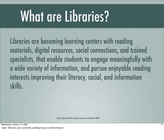 What are Libraries?
School Libraries Work! Scholastic Research and Results 2008
Libraries are becoming learning centers with reading
materials, digital resources, social connections, and trained
specialists, that enable students to engage meaningfully with
a wide variety of information, and pursue enjoyable reading
interests improving their literacy, social, and information
skills.
10Wednesday, October 14, 2009
note: libraries are currently undergoing a transformation
 