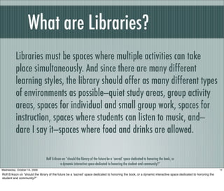 What are Libraries?
Libraries must be spaces where multiple activities can take
place simultaneously. And since there are many different
learning styles, the library should offer as many different types
of environments as possible—quiet study areas, group activity
areas, spaces for individual and small group work, spaces for
instruction, spaces where students can listen to music, and—
dare I say it—spaces where food and drinks are allowed.
Rolf Erikson on “should the library of the future be a ‘sacred’ space dedicated to honoring the book, or
a dynamic interactive space dedicated to honoring the student and community?”
11Wednesday, October 14, 2009
Rolf Erikson on “should the library of the future be a ʻsacredʼ space dedicated to honoring the book, or a dynamic interactive space dedicated to honoring the
student and community?”
 