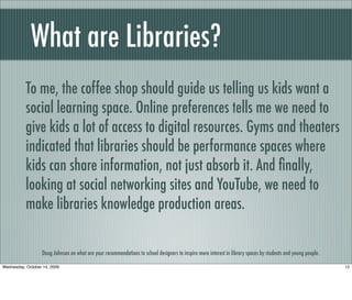 What are Libraries?
Doug Johnson on what are your recommendations to school designers to inspire more interest in library spaces by students and young people.
To me, the coffee shop should guide us telling us kids want a
social learning space. Online preferences tells me we need to
give kids a lot of access to digital resources. Gyms and theaters
indicated that libraries should be performance spaces where
kids can share information, not just absorb it. And ﬁnally,
looking at social networking sites and YouTube, we need to
make libraries knowledge production areas.
12Wednesday, October 14, 2009
 