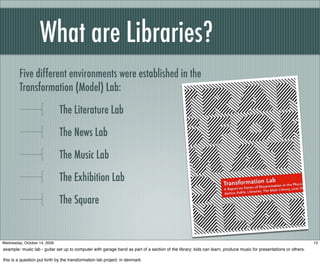 What are Libraries?
Five different environments were established in the
Transformation (Model) Lab:
The Literature Lab
The News Lab
The Music Lab
The Exhibition Lab
The Square
13Wednesday, October 14, 2009
example: music lab - guitar set up to computer with garage band as part of a section of the library; kids can learn, produce music for presentations or others.
this is a question put forth by the transformation lab project; in denmark
 