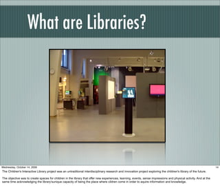 What are Libraries?
14Wednesday, October 14, 2009
The Children's Interactive Library project was an untraditional interdisciplinary research and innovation project exploring the children's library of the future.
The objective was to create spaces for children in the library that offer new experiences, learning, events, sense impressions and physical activity. And at the
same time acknowledging the library'sunique capacity of being the place where cildren come in order to aquire information and knowledge.
 