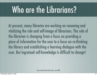 Who are the Librarians?
At present, many libraries are working on renewing and
vitalizing the role and self-image of librarians. The role of
the librarian is changing from a focus on providing a
piece of information for the user to a focus on re-thinking
the library and establishing a learning dialogue with the
user. But ingrained self-knowledge is difﬁcult to change!
From transformation lab project, June 2007
15Wednesday, October 14, 2009
 