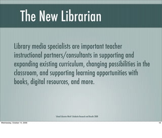 The New Librarian
School Libraries Work! Scholastic Research and Results 2008
Library media specialists are important teacher
instructional partners/consultants in supporting and
expanding existing curriculum, changing possibilities in the
classroom, and supporting learning opportunities with
books, digital resources, and more.
16Wednesday, October 14, 2009
 