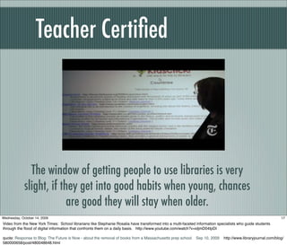Teacher Certiﬁed
The window of getting people to use libraries is very
slight, if they get into good habits when young, chances
are good they will stay when older.
17Wednesday, October 14, 2009
Video from the New York Times: School librarians like Stephanie Rosalia have transformed into a multi-faceted information specialists who guide students
through the ﬂood of digital information that confronts them on a daily basis. http://www.youtube.com/watch?v=idjmD04IpDI
quote: Response to Blog: The Future is Now - about the removal of books from a Massachusetts prep school. Sep 10, 2009 http://www.libraryjournal.com/blog/
580000658/post/480048648.html
 