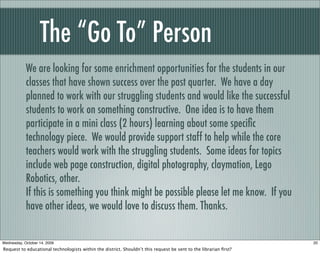 The “Go To” Person
We are looking for some enrichment opportunities for the students in our
classes that have shown success over the past quarter. We have a day
planned to work with our struggling students and would like the successful
students to work on something constructive. One idea is to have them
participate in a mini class (2 hours) learning about some speciﬁc
technology piece. We would provide support staff to help while the core
teachers would work with the struggling students. Some ideas for topics
include web page construction, digital photography, claymation, Lego
Robotics, other.
If this is something you think might be possible please let me know. If you
have other ideas, we would love to discuss them. Thanks.
20Wednesday, October 14, 2009
Request to educational technologists within the district. Shouldn’t this request be sent to the librarian ﬁrst?
 