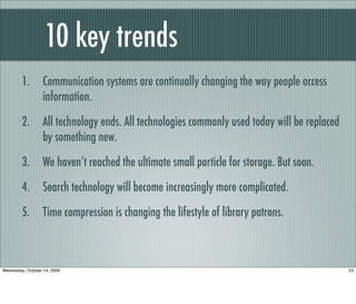10 key trends
1. Communication systems are continually changing the way people access
information.
2. All technology ends. All technologies commonly used today will be replaced
by something new.
3. We haven’t reached the ultimate small particle for storage. But soon.
4. Search technology will become increasingly more complicated.
5. Time compression is changing the lifestyle of library patrons.
23Wednesday, October 14, 2009
 
