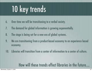 10 key trends
6. Over time we will be transitioning to a verbal society.
7. The demand for global information is growing exponentially.
8. The stage is being set for a new era of global systems.
9. We are transitioning from a product-based economy to an experience based
economy.
10. Libraries will transition from a center of information to a center of culture.
How will these trends effect libraries in the future....
24Wednesday, October 14, 2009
 