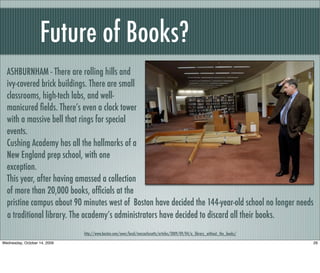 Future of Books?
http://www.boston.com/news/local/massachusetts/articles/2009/09/04/a_library_without_the_books/
ASHBURNHAM - There are rolling hills and
ivy-covered brick buildings. There are small
classrooms, high-tech labs, and well-
manicured ﬁelds. There’s even a clock tower
with a massive bell that rings for special
events.
Cushing Academy has all the hallmarks of a
New England prep school, with one
exception.
This year, after having amassed a collection
of more than 20,000 books, ofﬁcials at the
pristine campus about 90 minutes west of Boston have decided the 144-year-old school no longer needs
a traditional library. The academy’s administrators have decided to discard all their books.
26Wednesday, October 14, 2009
 