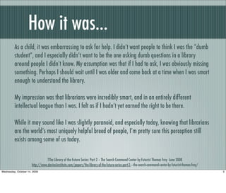 How it was...
As a child, it was embarrassing to ask for help. I didn’t want people to think I was the “dumb
student”, and I especially didn’t want to be the one asking dumb questions in a library
around people I didn’t know. My assumption was that if I had to ask, I was obviously missing
something. Perhaps I should wait until I was older and come back at a time when I was smart
enough to understand the library.
My impression was that librarians were incredibly smart, and in an entirely different
intellectual league than I was. I felt as if I hadn’t yet earned the right to be there.
While it may sound like I was slightly paranoid, and especially today, knowing that librarians
are the world’s most uniquely helpful breed of people, I’m pretty sure this perception still
exists among some of us today.
TThe Library of the Future Series: Part 2 – The Search Command Center by Futurist Thomas Frey June 2008
http://www.davinciinstitute.com/papers/the-library-of-the-future-series-part-2-–-the-search-command-center-by-futurist-thomas-frey/
3Wednesday, October 14, 2009
 