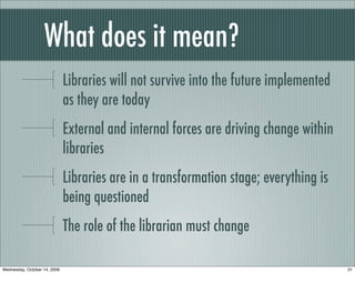What does it mean?
Libraries will not survive into the future implemented
as they are today
External and internal forces are driving change within
libraries
Libraries are in a transformation stage; everything is
being questioned
The role of the librarian must change
31Wednesday, October 14, 2009
 