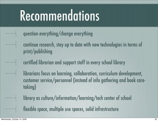 Recommendations
question everything/change everything
continue research, stay up to date with new technologies in terms of
print/publishing
certiﬁed librarian and support staff in every school library
librarians focus on learning, collaboration, curriculum development,
customer service/personnel (instead of info gathering and book care-
taking)
library as culture/information/learning/tech center of school
ﬂexible space, multiple use spaces, solid infrastructure
32Wednesday, October 14, 2009
 