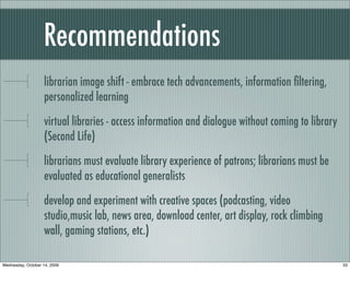Recommendations
librarian image shift - embrace tech advancements, information ﬁltering,
personalized learning
virtual libraries - access information and dialogue without coming to library
(Second Life)
librarians must evaluate library experience of patrons; librarians must be
evaluated as educational generalists
develop and experiment with creative spaces (podcasting, video
studio,music lab, news area, download center, art display, rock climbing
wall, gaming stations, etc.)
33Wednesday, October 14, 2009
 